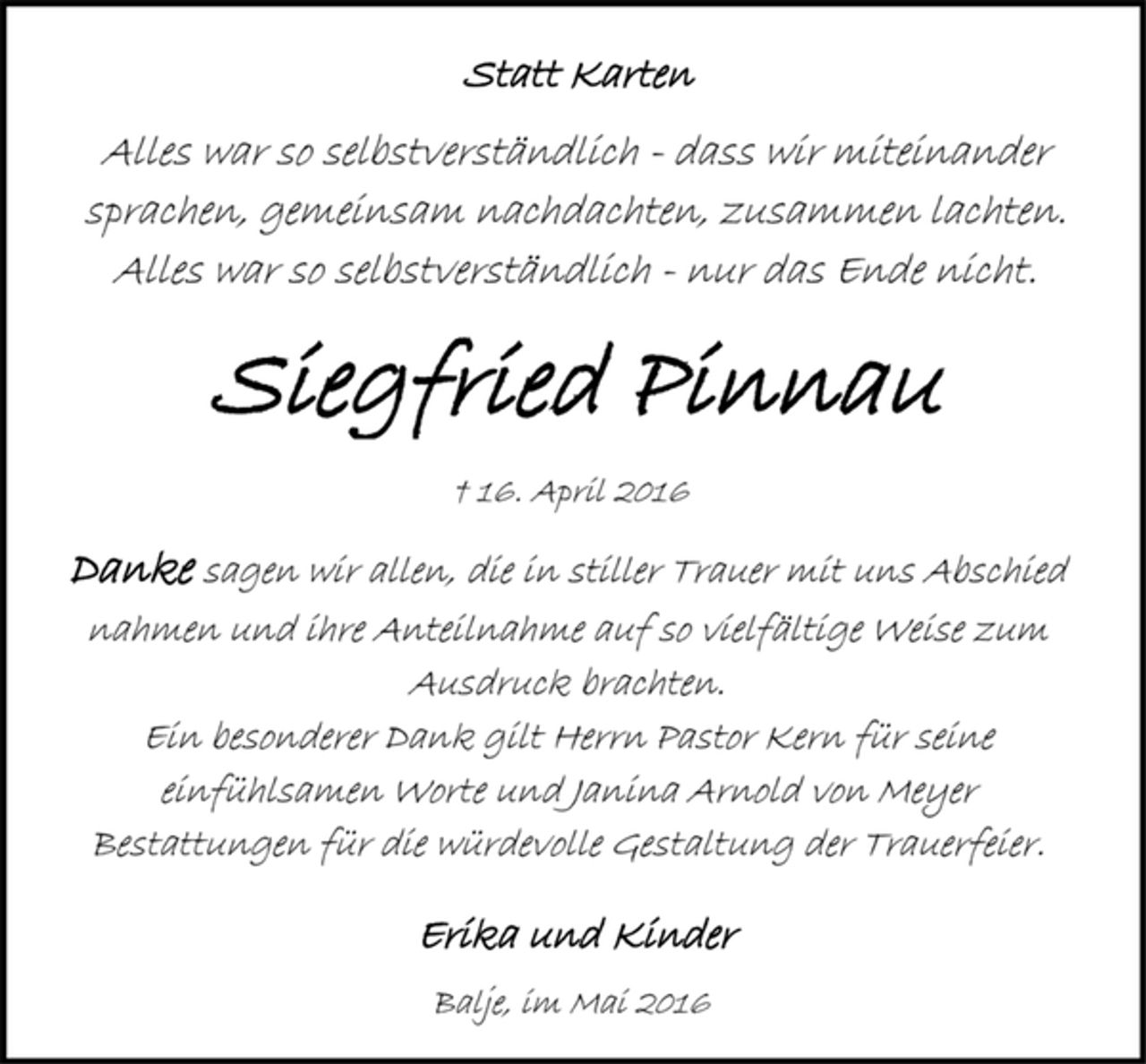 <p>Statt Karten<br />Alles war so selbstverständlich - dass wir miteinander sprachen, gemeinsam nachdachten, zusammen lachten. Alles war so selbstverständlich - nur das Ende nicht.<br />Siegfried Pinnau<br />† 16. April 2016<br />Danke sagen wir allen, die in stiller Trauer mit uns Abschied nahmen und ihre Anteilnahme auf so vielfältige Weise zum Ausdruck brachten. Ein besonderer Dank gilt Herrn Pastor Kern für seine einfühlsamen Worte und Janina Arnold von Meyer Bestattungen für die würdevolle Gestaltung der Trauerfeier.<br />Erika und Kinder<br />Balje, im Mai 2016</p>