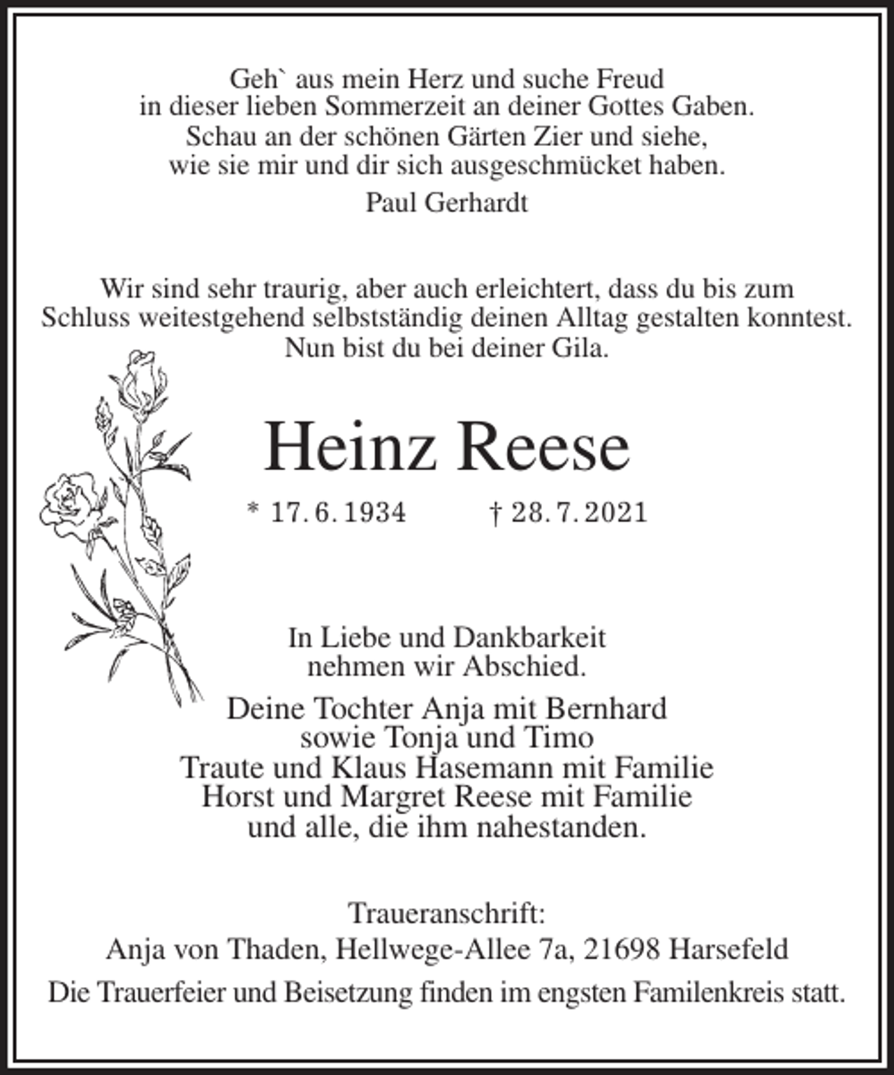<p>Geh` aus mein Herz und suche Freud<br />in dieser lieben Sommerzeit an deiner Gottes Gaben.<br />Schau an der schönen Gärten Zier und siehe,<br />wie sie mir und dir sich ausgeschmücket haben.<br />Paul Gerhardt<br />Wir sind sehr traurig, aber auch erleichtert, dass du bis zum<br />Schluss weitestgehend selbstständig deinen Alltag gestalten konntest.<br />Nun bist du bei deiner Gila.<br />Heinz Reese<br />* 17. 6. 1934 † 28. 7. 2021</p>
<p>In Liebe und Dankbarkeit<br />nehmen wir Abschied.<br />Deine Tochter Anja mit Bernhard<br />sowie Tonja und Timo<br />Traute und Klaus Hasemann mit Familie<br />Horst und Margret Reese mit Familie<br />und alle, die ihm nahestanden.<br />Traueranschrift:<br />Anja von Thaden, Hellwege-Allee 7a, 21698 Harsefeld<br />Die Trauerfeier und Beisetzung finden im engsten Familenkreis statt.</p>