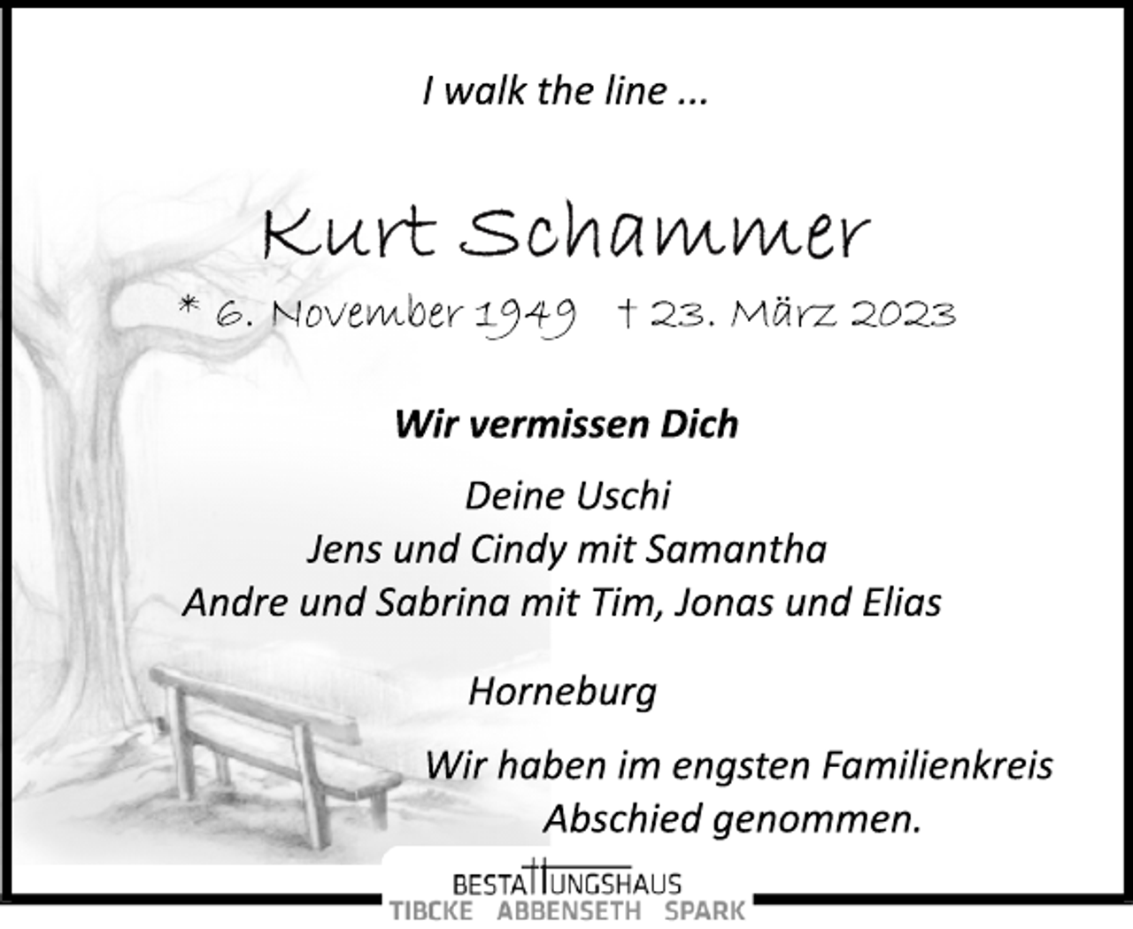 <p>I walk the line ...<br />Kurt Schammer<br />* 6. November 1949 † 23. März 2023<br />Wir vermissen Dich<br />Deine Uschi<br />Jens und Cindy mit Samantha<br />Andre und Sabrina mit Tim, Jonas und Elias<br />Horneburg<br />Wir haben im engsten Familienkreis<br />Abschied genommen.</p>