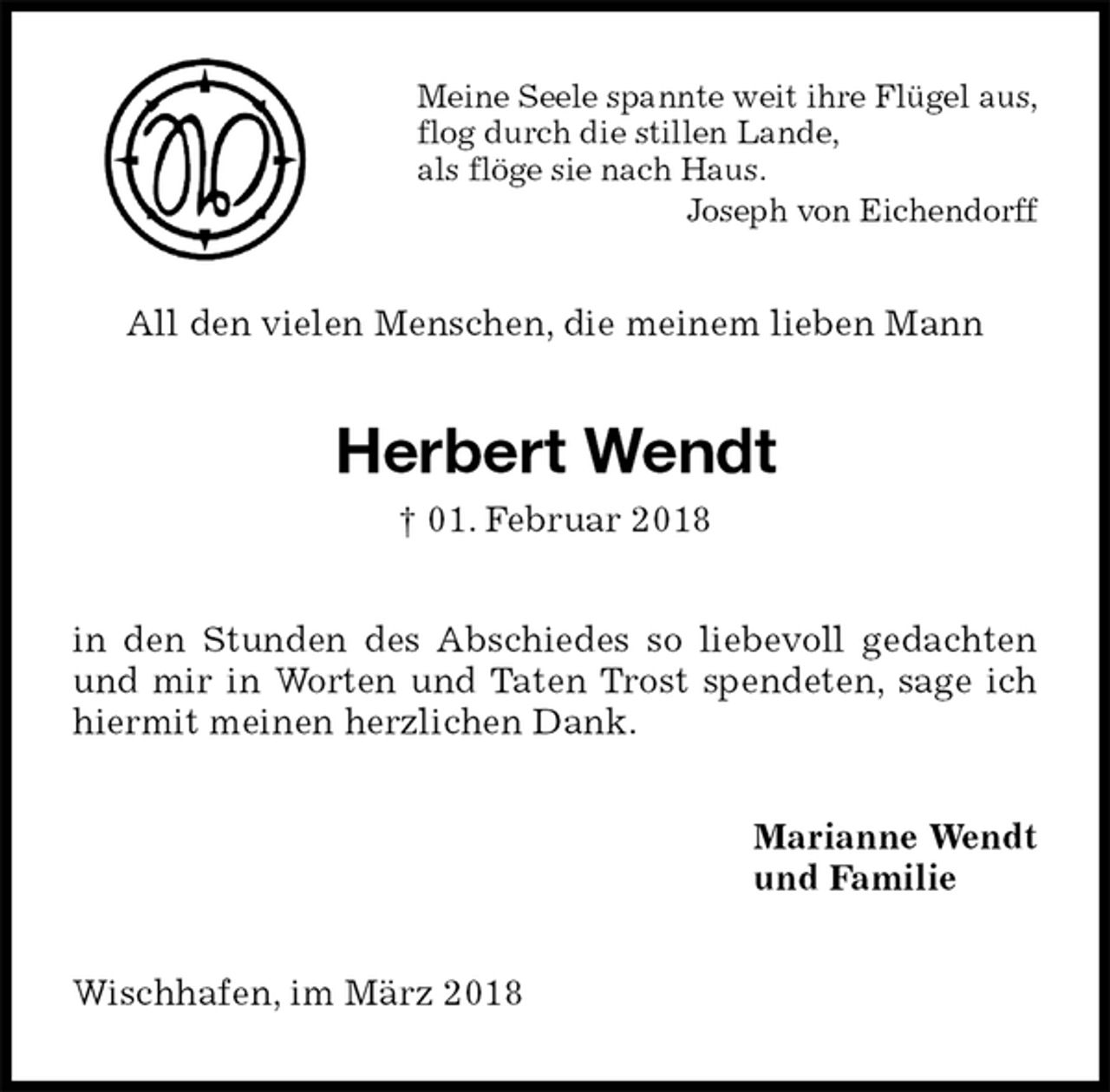 <p>Meine Seele spannte weit ihre Flügel aus,<br />flog durch die stillen Lande,<br />als flöge sie nach Haus.<br />Joseph von Eichendorff<br />All den vielen Menschen, die meinem lieben Mann<br />Herbert Wendt<br />† 01. Februar 2018<br />in den Stunden des Abschiedes so liebevoll gedachten und mir in Worten und Taten Trost spendeten, sage ich hiermit meinen herzlichen Dank.<br />Marianne Wendt<br />und Familie<br />Wischhafen, im März 2018</p>