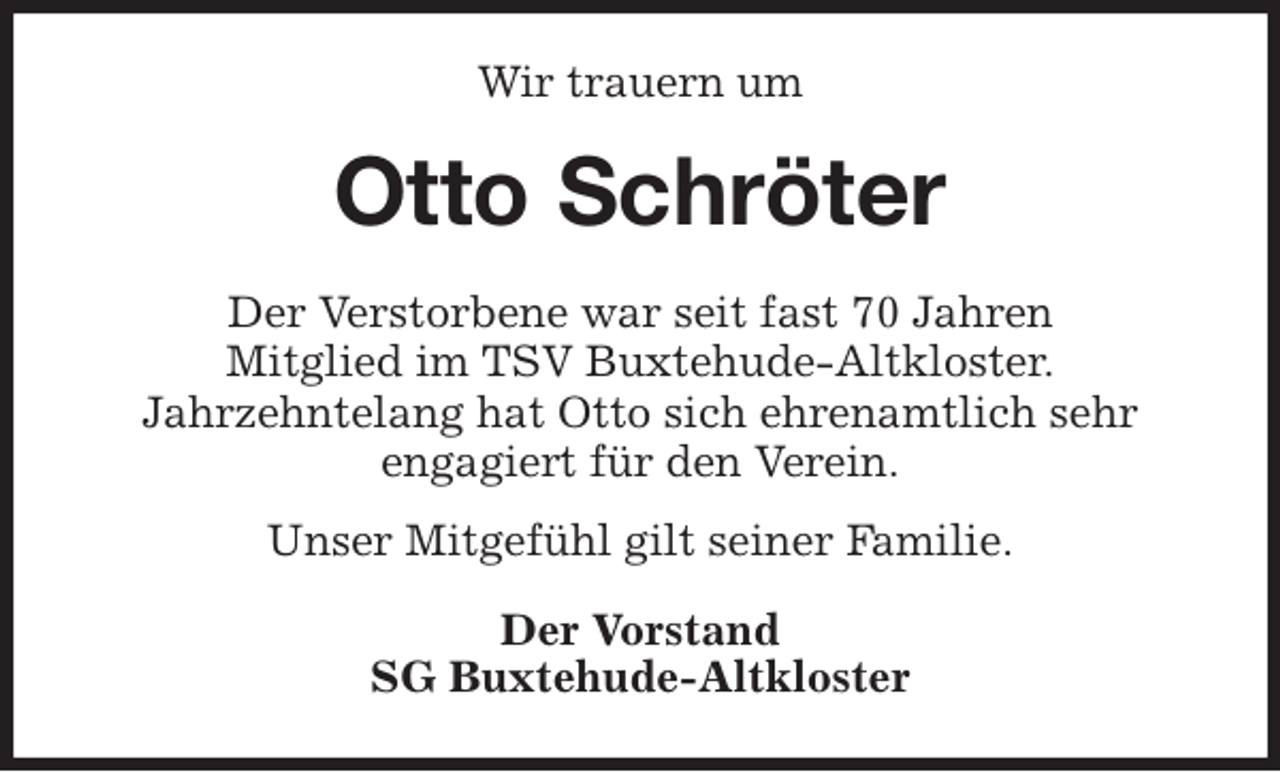 <p>Wir trauern um<br />Otto Schröter<br />Der Verstorbene war seit fast 70 Jahren<br />Mitglied im TSV Buxtehude-Altkloster.<br />Jahrzehntelang hat Otto sich ehrenamtlich sehr<br />engagiert für den Verein.<br />Unser Mitgefühl gilt seiner Familie.<br />Der Vorstand<br />SG Buxtehude-Altkloster</p>