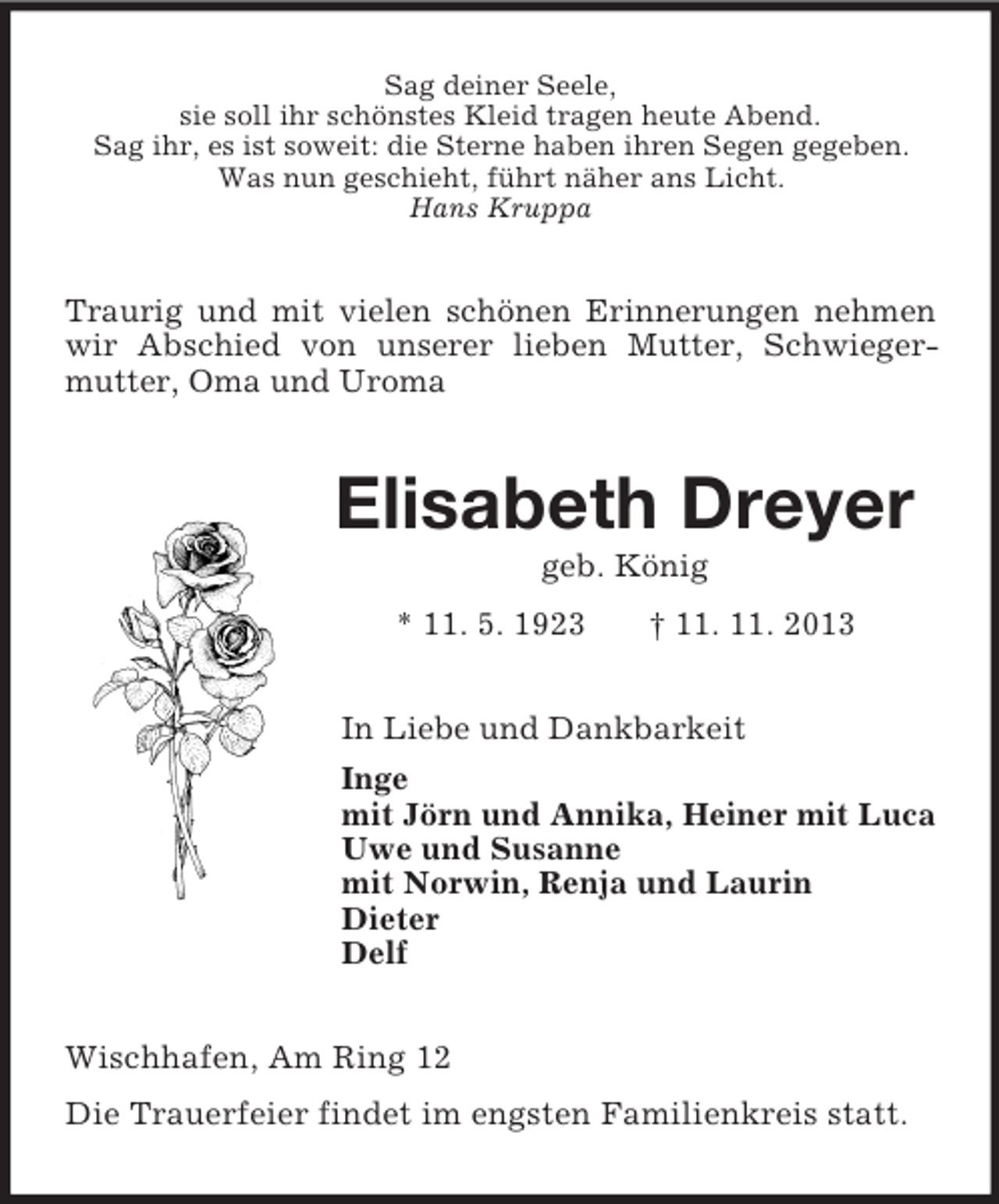 <p>Sag deiner Seele,<br />sie soll ihr schönstes Kleid tragen heute Abend.<br />Sag ihr, es ist soweit: die Sterne haben ihren Segen gegeben.<br />Was nun geschieht, führt näher ans Licht.<br />Hans Kruppa<br />Traurig und mit vielen schönen Erinnerungen nehmen wir Abschied von unserer lieben Mutter, Schwieger-<br />mutter, Oma und Uroma<br />Elisabeth Dreyer<br />geb. König<br />* 11. 5. 1923 † 11. 11. 2013<br />In Liebe und Dankbarkeit<br />Inge<br />mit Jörn und Annika, Heiner mit Luca<br />Uwe und Susanne<br />mit Norwin, Renja und Laurin<br />Dieter<br />Delf<br />Wischhafen, Am Ring 12</p><p>Die Trauerfeier findet im engsten Familienkreis statt.</p>
