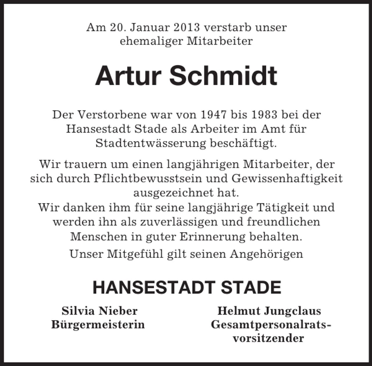 <p>Am 20. Januar 2013 verstarb unser<br />ehemaliger Mitarbeiter<br />Artur Schmidt<br />Der Verstorbene war von 1947 bis 1983 bei der<br />Hansestadt Stade als Arbeiter im Amt für<br />Stadtentwässerung beschäftigt.<br />Wir trauern um einen langjährigen Mitarbeiter, der<br />sich durch Pflichtbewusstsein und Gewissenhaftigkeit ausgezeichnet hat.<br />Wir danken ihm für seine langjährige Tätigkeit und werden ihn als zuverlässigen und freundlichen<br />Menschen in guter Erinnerung behalten.<br />Unser Mitgefühl gilt seinen Angehörigen<br />HANSESTADT STADE<br />Silvia Nieber Helmut Jungclaus<br />Bürgermeisterin Gesamtpersonalrats-<br />vorsitzender</p>