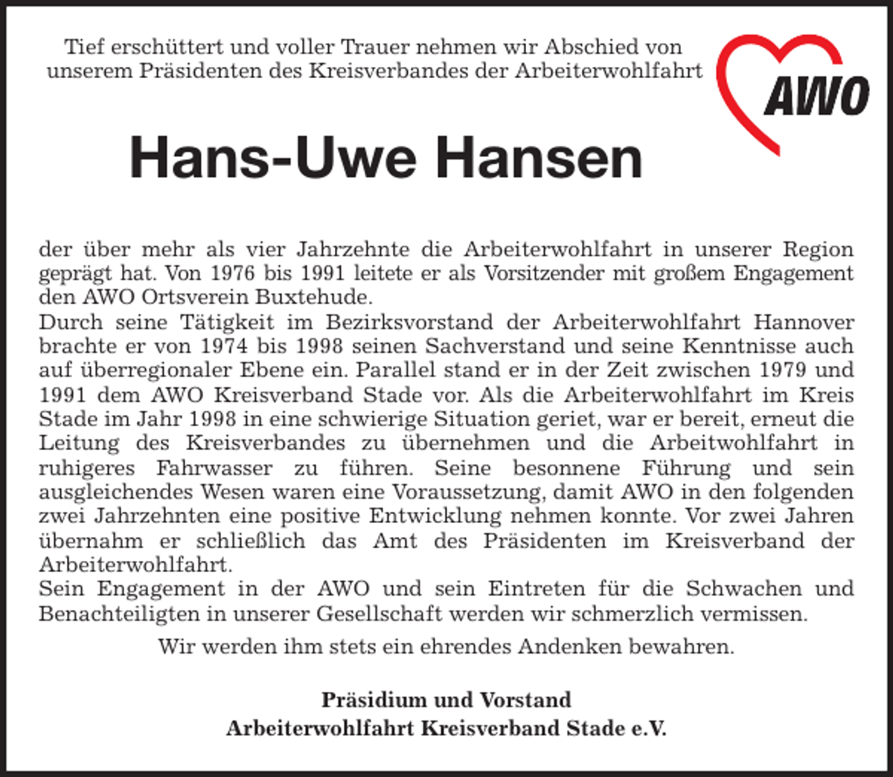 <p>Tief erschüttert und voller Trauer nehmen wir Abschied von<br />unserem Präsidenten des Kreisverbandes der Arbeiterwohlfahrt<br />Hans-Uwe Hansen<br />der über mehr als vier Jahrzehnte die Arbeiterwohlfahrt in unserer Region<br />geprägt hat. Von 1976 bis 1991 leitete er als Vorsitzender mit großem Engagement<br />den AWO Ortsverein Buxtehude.<br />Durch seine Tätigkeit im Bezirksvorstand der Arbeiterwohlfahrt Hannover<br />brachte er von 1974 bis 1998 seinen Sachverstand und seine Kenntnisse auch<br />auf überregionaler Ebene ein. Parallel stand er in der Zeit zwischen 1979 und<br />1991 dem AWO Kreisverband Stade vor. Als die Arbeiterwohlfahrt im Kreis<br />Stade im Jahr 1998 in eine schwierige Situation geriet, war er bereit, erneut die<br />Leitung des Kreisverbandes zu übernehmen und die Arbeitwohlfahrt in<br />ruhigeres Fahrwasser zu führen. Seine besonnene Führung und sein<br />ausgleichendes Wesen waren eine Voraussetzung, damit AWO in den folgenden<br />zwei Jahrzehnten eine positive Entwicklung nehmen konnte. Vor zwei Jahren<br />übernahm er schließlich das Amt des Präsidenten im Kreisverband der<br />Arbeiterwohlfahrt.<br />Sein Engagement in der AWO und sein Eintreten für die Schwachen und<br />Benachteiligten in unserer Gesellschaft werden wir schmerzlich vermissen.<br />Wir werden ihm stets ein ehrendes Andenken bewahren.<br />Präsidium und Vorstand<br />Arbeiterwohlfahrt Kreisverband Stade e.V.</p>