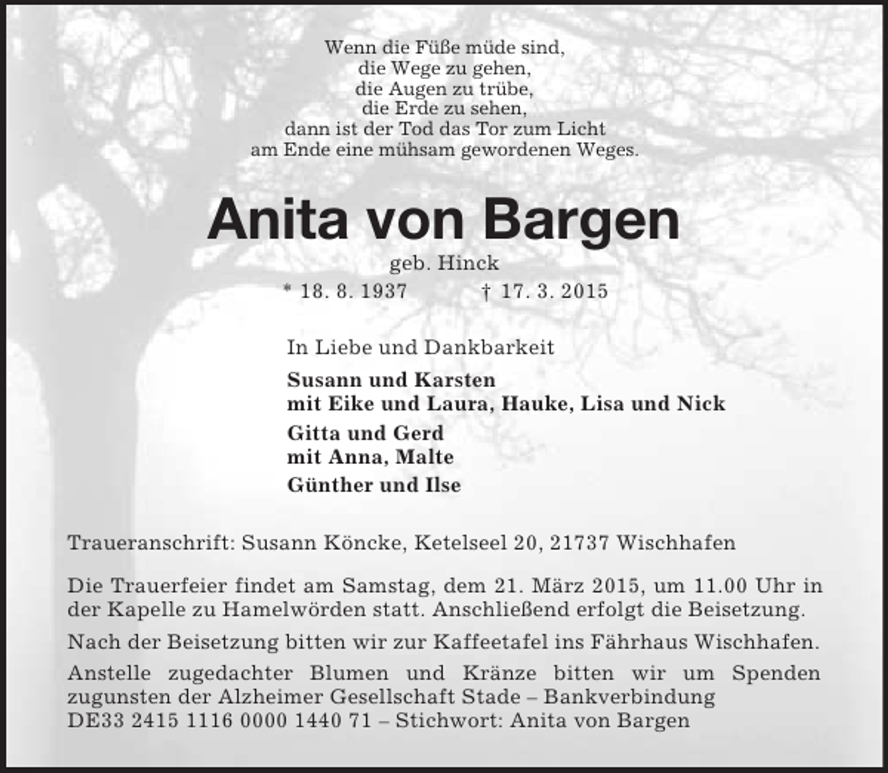 <p>Wenn die Füße müde sind,<br />die Wege zu gehen,<br />die Augen zu trübe,<br />die Erde zu sehen,<br />dann ist der Tod das Tor zum Licht<br />am Ende eine mühsam gewordenen Weges.<br />Anita von Bargen<br />geb. Hinck<br />* 18. 8. 1937 † 17. 3. 2015<br />In Liebe und Dankbarkeit<br />Susann und Karsten<br />mit Eike und Laura, Hauke, Lisa und Nick<br />Gitta und Gerd<br />mit Anna, Malte<br />Günther und Ilse<br />Traueranschrift: Susann Köncke, Ketelseel 20, 21737 Wischhafen<br />Die Trauerfeier findet am Samstag, dem 21. März 2015, um 11.00 Uhr in der Kapelle zu Hamelwörden statt. Anschließend erfolgt die Beisetzung.<br />Nach der Beisetzung bitten wir zur Kaffeetafel ins Fährhaus Wischhafen.<br />Anstelle zugedachter Blumen und Kränze bitten wir um Spenden<br />zugunsten der Alzheimer Gesellschaft Stade – Bankverbindung<br />DE33 2415 1116 0000 1440 71 – Stichwort: Anita von Bargen</p>