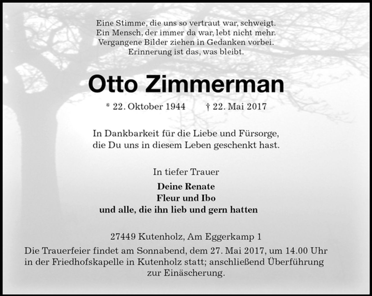 <p>Eine Stimme, die uns so vertraut war, schweigt.<br />Ein Mensch, der immer da war, lebt nicht mehr.<br />Vergangene Bilder ziehen in Gedanken vorbei.<br />Erinnerung ist das, was bleibt.<br />Otto Zimmerman<br />* 22. Oktober 1944 † 22. Mai 2017<br />In Dankbarkeit für die Liebe und Fürsorge,<br />die Du uns in diesem Leben geschenkt hast.<br />In tiefer Trauer<br />Deine Renate<br />Fleur und Ibo<br />und alle, die ihn lieb und gern hatten<br />27449 Kutenholz, Am Eggerkamp 1<br />Die Trauerfeier findet am Sonnabend, dem 27. Mai 2017, um 14.00 Uhr<br />in der Friedhofskapelle in Kutenholz statt; anschließend Überführung<br />zur Einäscherung.</p>
