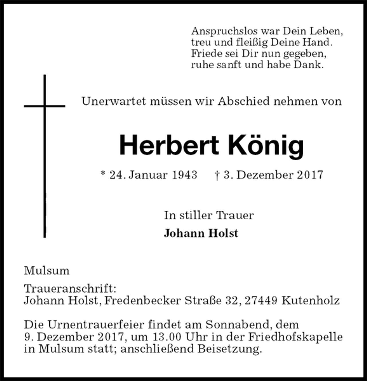 <p>Anspruchslos war Dein Leben,<br />treu und fleißig Deine Hand.<br />Friede sei Dir nun gegeben,<br />ruhe sanft und habe Dank.<br />Unerwartet müssen wir Abschied nehmen von<br />Herbert König<br />* 24. Januar 1943 † 3. Dezember 2017<br />In stiller Trauer<br />Johann Holst<br />Mulsum<br />Traueranschrift:<br />Johann Holst, Fredenbecker Straße 32, 27449 Kutenholz</p><p>Die Urnentrauerfeier findet am Sonnabend, dem<br />9. Dezember 2017, um 13.00 Uhr in der Friedhofskapelle in Mulsum statt; anschließend Beisetzung.</p>