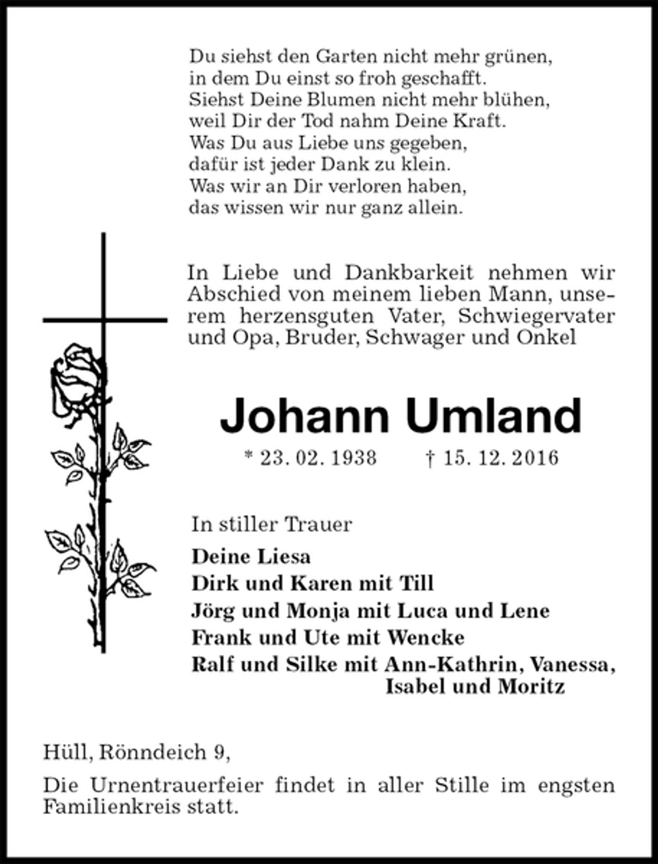 <p>Du siehst den Garten nicht mehr grünen,<br />in dem Du einst so froh geschafft.<br />Siehst Deine Blumen nicht mehr blühen,<br />weil Dir der Tod nahm Deine Kraft.<br />Was Du aus Liebe uns gegeben,<br />dafür ist jeder Dank zu klein.<br />Was wir an Dir verloren haben,<br />das wissen wir nur ganz allein.<br />In Liebe und Dankbarkeit nehmen wir Abschied von meinem lieben Mann, unserem herzensguten Vater, Schwiegervater und Opa, Bruder, Schwager und Onkel<br />Johann Umland<br />* 23. 02. 1938 † 15. 12. 2016<br />In stiller Trauer<br />Deine Liesa<br />Dirk und Karen mit Till<br />Jörg und Monja mit Luca und Lene<br />Frank und Ute mit Wencke<br />Ralf und Silke mit Ann-Kathrin, Vanessa,<br />Isabel und Moritz<br />Hüll, Rönndeich 9,<br />Die Urnentrauerfeier findet in aller Stille im engsten Familienkreis statt.</p>