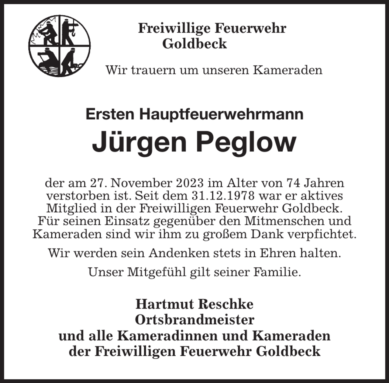 <p>Freiwillige Feuerwehr<br />Goldbeck</p><p>Wir trauern um unseren Kameraden<br />Ersten Hauptfeuerwehrmann<br />Jürgen Peglow<br />der am 27. November 2023 im Alter von 74 Jahren<br />verstorben ist. Seit dem 31.12.1978 war er aktives<br />Mitglied in der Freiwilligen Feuerwehr Goldbeck.<br />Für seinen Einsatz gegenüber den Mitmenschen und<br />Kameraden sind wir ihm zu großem Dank verpfichtet.</p><p>Wir werden sein Andenken stets in Ehren halten.</p><p>Unser Mitgefühl gilt seiner Familie.<br />Hartmut Reschke<br />Ortsbrandmeister<br />und alle Kameradinnen und Kameraden<br />der Freiwilligen Feuerwehr Goldbeck</p>