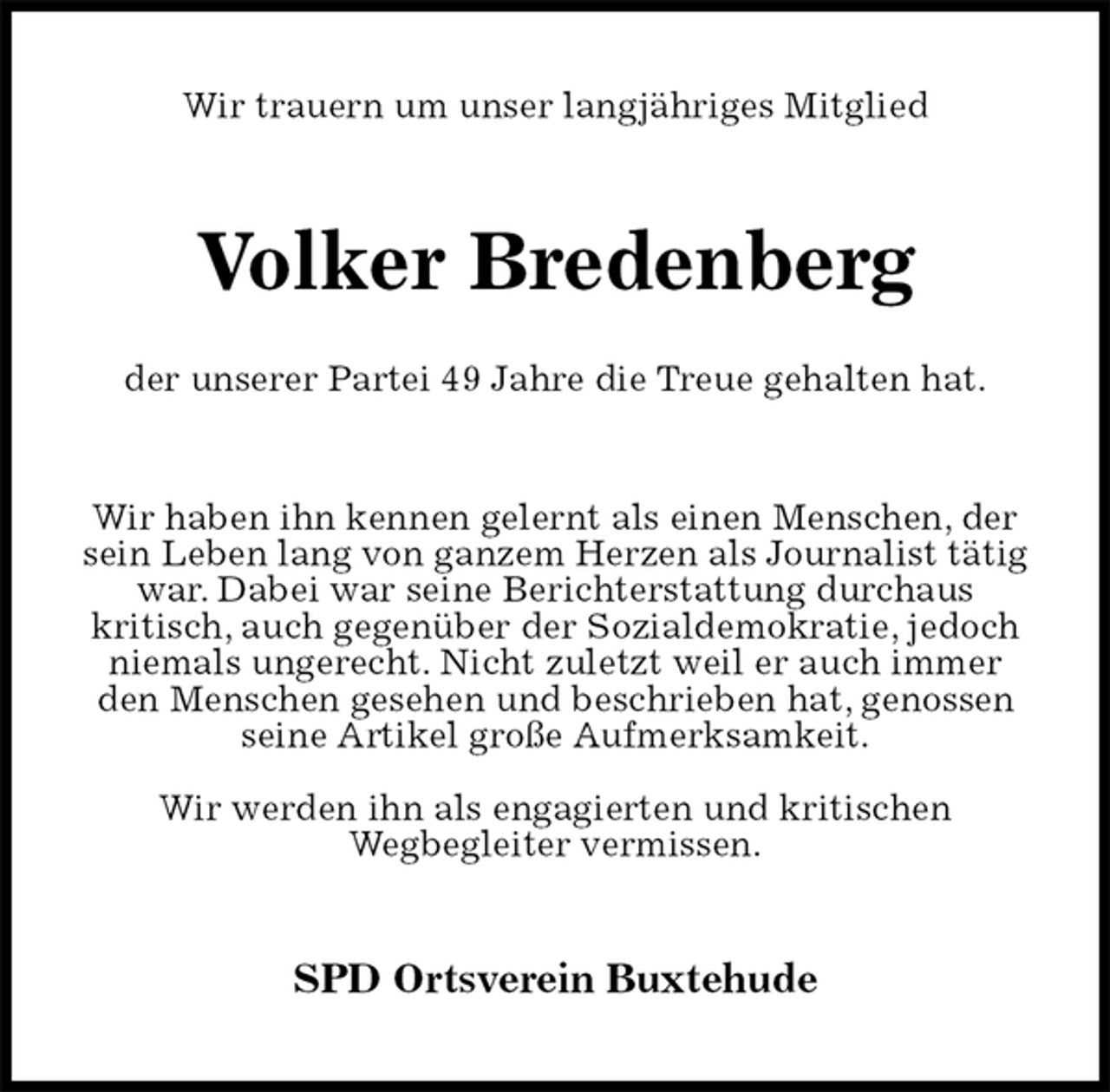 <p>Wir trauern um unser langjähriges Mitglied<br />Volker Bredenberg</p>
<p>der unserer Partei 49 Jahre die Treue gehalten hat.<br />Wir haben ihn kennen gelernt als einen Menschen, der sein Leben lang von ganzem Herzen als Journalist tätig war. Dabei war seine Berichterstattung durchaus<br />kritisch, auch gegenüber der Sozialdemokratie, jedoch niemals ungerecht. Nicht zuletzt weil er auch immer den Menschen gesehen und beschrieben hat, genossen seine Artikel große Aufmerksamkeit.</p>
<p>Wir werden ihn als engagierten und kritischen<br />Wegbegleiter vermissen.<br />SPD Ortsverein Buxtehude</p>