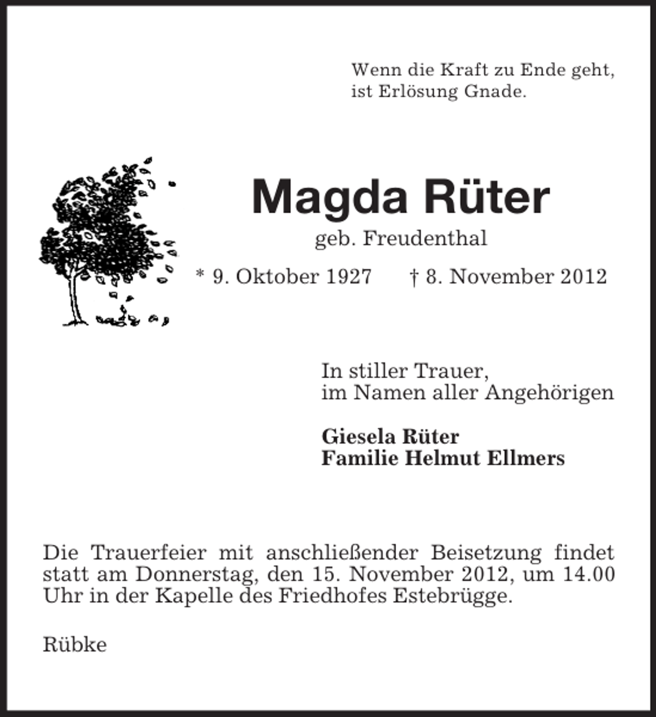 <p>Wenn die Kraft zu Ende geht,<br />ist Erlösung Gnade.</p><p>Magda Rüter<br />geb. Freudenthal<br />* 9. Oktober 1927</p><p>† 8. November 2012</p><p>In stiller Trauer,<br />im Namen aller Angehörigen<br />Giesela Rüter<br />Familie Helmut Ellmers</p><p>Die Trauerfeier mit anschließender Beisetzung findet<br />statt am Donnerstag, den 15. November 2012, um 14.00<br />Uhr in der Kapelle des Friedhofes Estebrügge.<br />Rübke</p>
