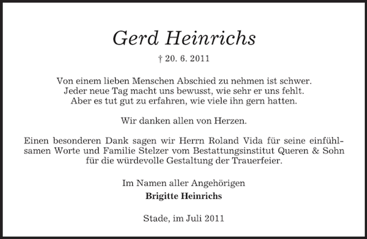 <p>Gerd Heinrichs<br />† 20. 6. 2011<br />Von einem lieben Menschen Abschied zu nehmen ist schwer.<br />Jeder neue Tag macht uns bewusst, wie sehr er uns fehlt.<br />Aber es tut gut zu erfahren, wie viele ihn gern hatten.<br />Wir danken allen von Herzen.<br />Einen besonderen Dank sagen wir Herrn Roland Vida für seine einfühlsamen Worte und Familie Stelzer vom Bestattungsinstitut Queren &amp; Sohn<br />für die würdevolle Gestaltung der Trauerfeier.<br />Im Namen aller Angehörigen<br />Brigitte Heinrichs<br />Stade, im Juli 2011</p>