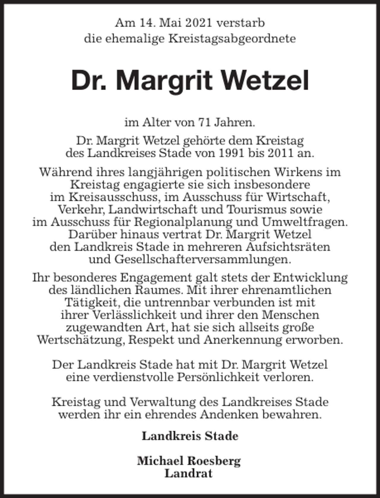 <p>Am 14. Mai 2021 verstarb<br />die ehemalige Kreistagsabgeordnete</p>
<p>Dr. Margrit Wetzel<br />im Alter von 71 Jahren.<br />Dr. Margrit Wetzel gehörte dem Kreistag<br />des Landkreises Stade von 1991 bis 2011 an.<br />Während ihres langjährigen politischen Wirkens im Kreistag engagierte sie sich insbesondere<br />im Kreisausschuss, im Ausschuss für Wirtschaft,<br />Verkehr, Landwirtschaft und Tourismus sowie<br />im Ausschuss für Regionalplanung und Umweltfragen. Darüber hinaus vertrat Dr. Margrit Wetzel<br />den Landkreis Stade in mehreren Aufsichtsräten<br />und Gesellschafterversammlungen.<br />Ihr besonderes Engagement galt stets der Entwicklung<br />des ländlichen Raumes. Mit ihrer ehrenamtlichen<br />Tätigkeit, die untrennbar verbunden ist mit<br />ihrer Verlässlichkeit und ihrer den Menschen<br />zugewandten Art, hat sie sich allseits große<br />Wertschätzung, Respekt und Anerkennung erworben.</p>
<p>Der Landkreis Stade hat mit Dr. Margrit Wetzel<br />eine verdienstvolle Persönlichkeit verloren.</p>
<p>Kreistag und Verwaltung des Landkreises Stade<br />werden ihr ein ehrendes Andenken bewahren.<br />Landkreis Stade</p>
<p>Michael Roesberg<br />Landrat</p>