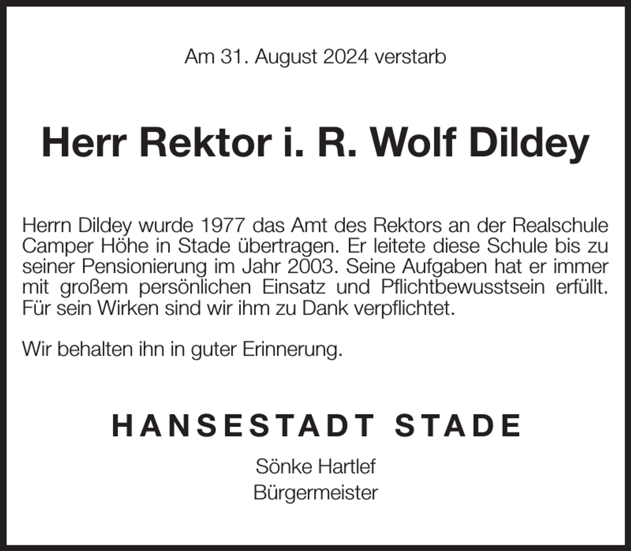 <p>Am 31. August 2024 verstarb<br />Herr Rektor i. R. Wolf Dildey<br />Herrn Dildey wurde 1977 das Amt des Rektors an der Realschule<br />Camper Höhe in Stade übertragen. Er leitete diese Schule bis zu<br />seiner Pensionierung im Jahr 2003. Seine Aufgaben hat er immer<br />mit großem persönlichen Einsatz und Pflichtbewusstsein erfüllt.<br />Für sein Wirken sind wir ihm zu Dank verpflichtet.</p><p>Wir behalten ihn in guter Erinnerung.<br />HANSESTADT STADE<br />Sönke Hartlef<br />Bürgermeister</p>