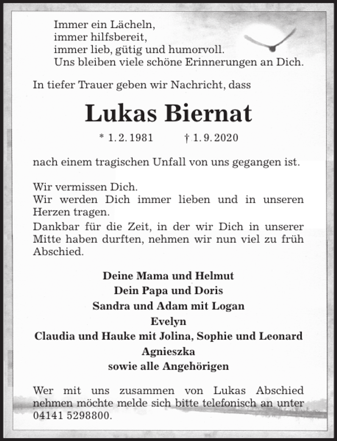 <p>Immer ein Lächeln,<br />immer hilfsbereit,<br />immer lieb, gütig und humorvoll.<br />Uns bleiben viele schöne Erinnerungen an Dich.<br />In tiefer Trauer geben wir Nachricht, dass<br />Lukas Biernat<br />* 1. 2. 1981 † 1. 9. 2020<br />nach einem tragischen Unfall von uns gegangen ist.</p>
<p>Wir vermissen Dich.<br />Wir werden Dich immer lieben und in unseren<br />Herzen tragen.<br />Dankbar für die Zeit, in der wir Dich in unserer Mitte haben durften, nehmen wir nun viel zu früh Abschied.<br />Deine Mama und Helmut<br />Dein Papa und Doris<br />Sandra und Adam mit Logan<br />Evelyn<br />Claudia und Hauke mit Jolina, Sophie und Leonard<br />Agnieszka<br />sowie alle Angehörigen<br />Wer mit uns zusammen von Lukas Abschied<br />nehmen möchte melde sich bitte telefonisch an unter<br />04141 5298800.</p>
