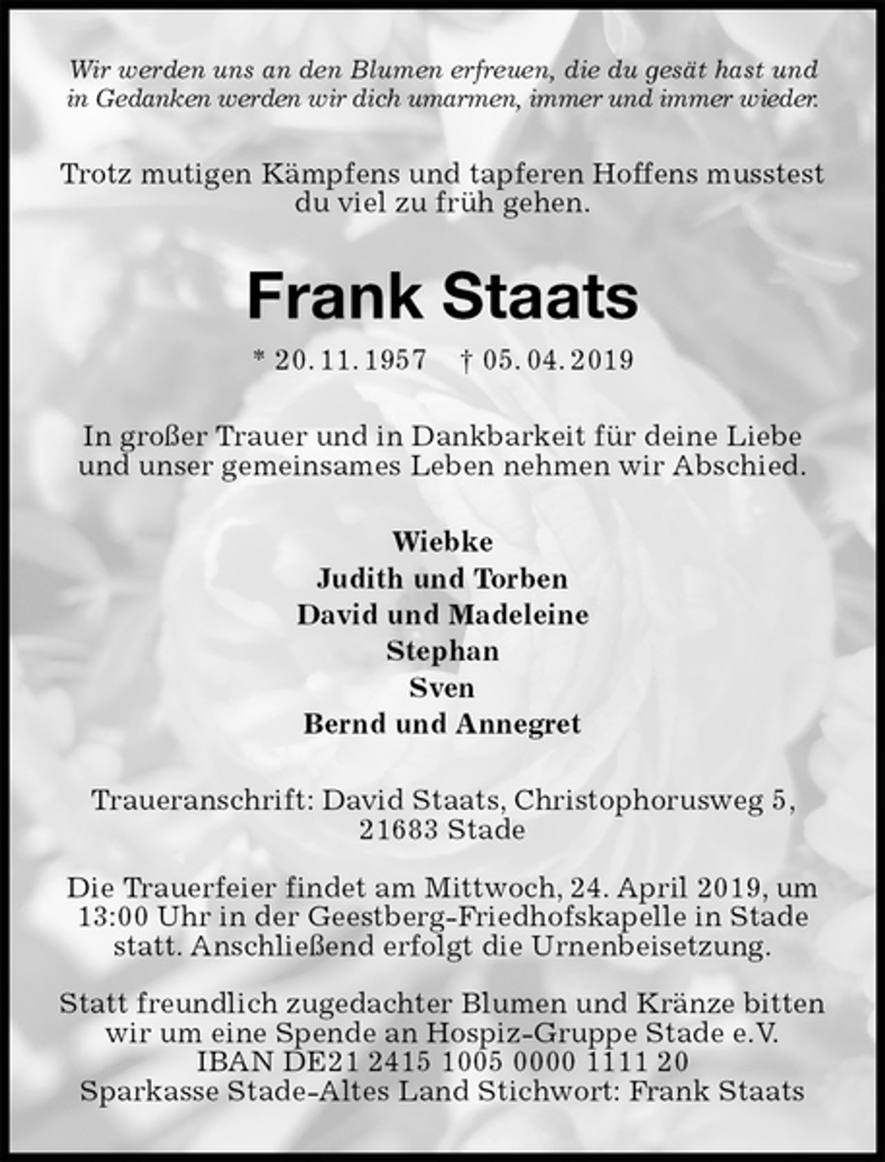 <p>Wir werden uns an den Blumen erfreuen, die du gesät hast und in Gedanken werden wir dich umarmen, immer und immer wieder.<br />Trotz mutigen Kämpfens und tapferen Hoffens musstest du viel zu früh gehen.<br />Frank Staats<br />* 20. 11. 1957 † 05. 04. 2019<br />In großer Trauer und in Dankbarkeit für deine Liebe und unser gemeinsames Leben nehmen wir Abschied.<br />Wiebke<br />Judith und Torben<br />David und Madeleine<br />Stephan<br />Sven<br />Bernd und Annegret<br />Traueranschrift: David Staats, Christophorusweg 5, 21683 Stade</p>
<p>Die Trauerfeier findet am Mittwoch, 24. April 2019, um 13:00 Uhr in der Geestberg-Friedhofskapelle in Stade statt. Anschließend erfolgt die Urnenbeisetzung.</p>
<p>Statt freundlich zugedachter Blumen und Kränze bitten wir um eine Spende an Hospiz-Gruppe Stade e.V.<br />IBAN DE21 2415 1005 0000 1111 20<br />Sparkasse Stade-Altes Land Stichwort: Frank Staats</p>