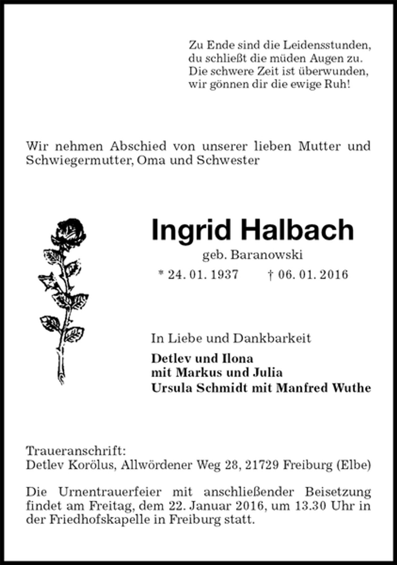 <p>Zu Ende sind die Leidensstunden,<br />du schließt die müden Augen zu.<br />Die schwere Zeit ist überwunden,<br />wir gönnen dir die ewige Ruh!<br />Wir nehmen Abschied von unserer lieben Mutter und Schwiegermutter, Oma und Schwester<br />Ingrid Halbach<br />geb. Baranowski<br />* 24. 01. 1937 † 06. 01. 2016<br />In Liebe und Dankbarkeit<br />Detlev und Ilona<br />mit Markus und Julia<br />Ursula Schmidt mit Manfred Wuthe<br />Traueranschrift:<br />Detlev Korölus, Allwördener Weg 28, 21729 Freiburg (Elbe)<br />Die Urnentrauerfeier mit anschließender Beisetzung<br />findet am Freitag, dem 22. Januar 2016, um 13.30 Uhr in der Friedhofskapelle in Freiburg statt.</p>