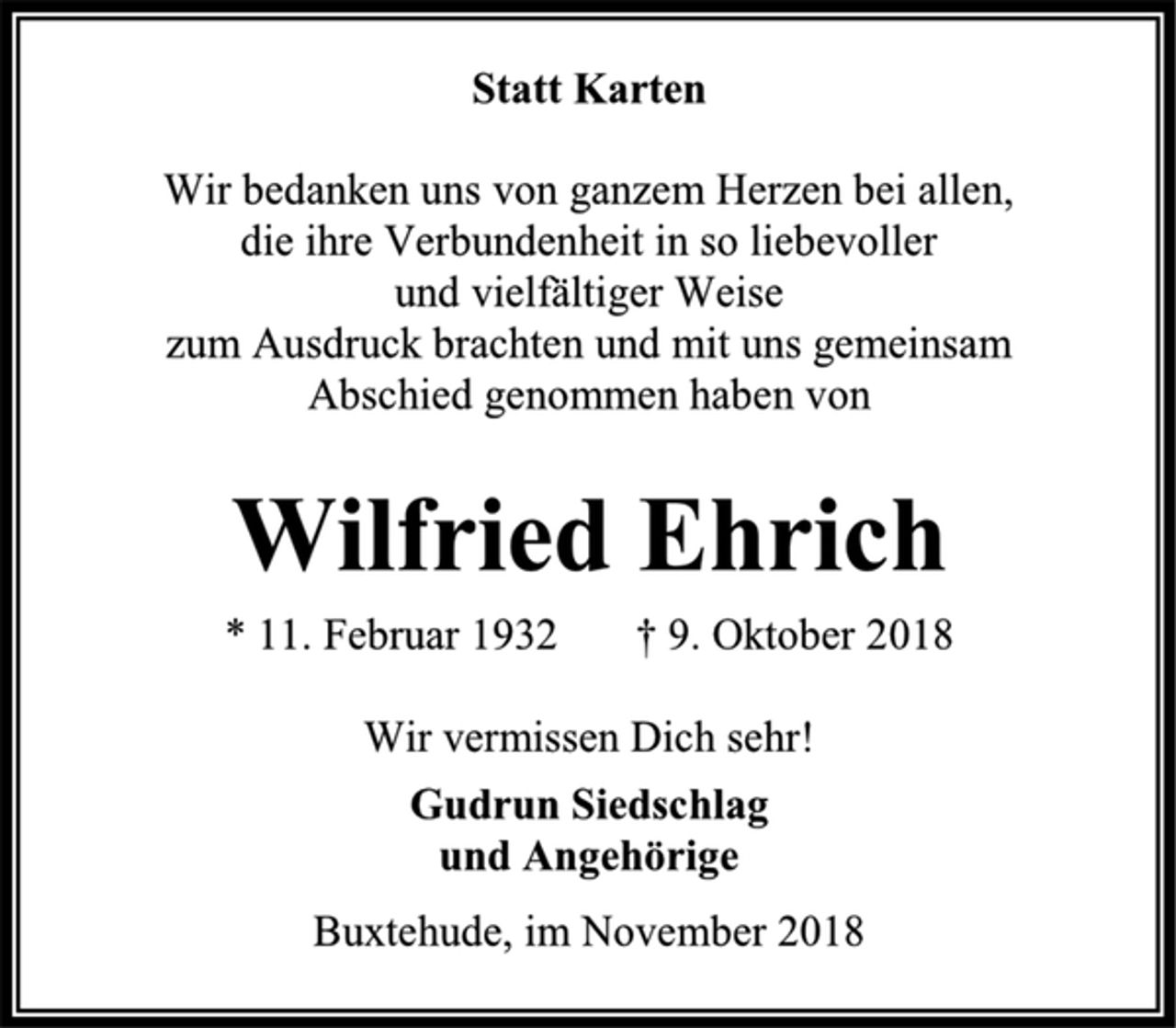 <p>Statt Karten<br />Wir bedanken uns von ganzem Herzen bei allen, die ihre Verbundenheit in so liebevoller und vielfältiger Weise zum Ausdruck brachten und mit uns gemeinsam<br />Abschied genommen haben von<br />Wilfried Ehrich<br />* 11. Februar 1932 † 9. Oktober 2018<br />Wir vermissen Dich sehr!<br />Gudrun Siedschlag<br />und Angehörige<br />Buxtehude, im November 2018</p>