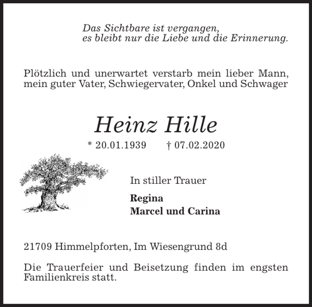 <p>Das Sichtbare ist vergangen,<br />es bleibt nur die Liebe und die Erinnerung.<br />Plötzlich und unerwartet verstarb mein lieber Mann, mein guter Vater, Schwiegervater, Onkel und Schwager<br />Heinz Hille<br />* 20.01.1939 † 07.02.2020<br />In stiller Trauer<br />Regina<br />Marcel und Carina<br />21709 Himmelpforten, Im Wiesengrund 8d</p>
<p>Die Trauerfeier und Beisetzung finden im engsten<br />Familienkreis statt.</p>