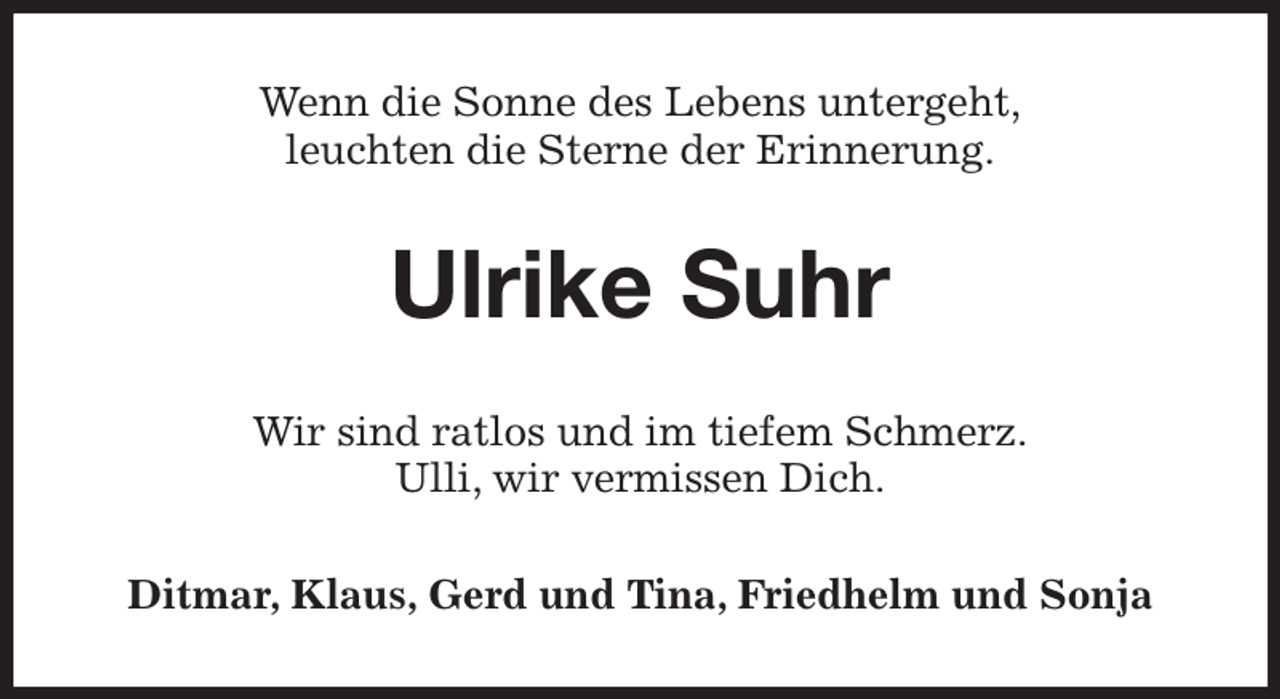 <p>Wenn die Sonne des Lebens untergeht,<br />leuchten die Sterne der Erinnerung.<br />Ulrike Suhr<br />Wir sind ratlos und im tiefem Schmerz.<br />Ulli, wir vermissen Dich.<br />Ditmar, Klaus, Gerd und Tina, Friedhelm und Sonja</p>