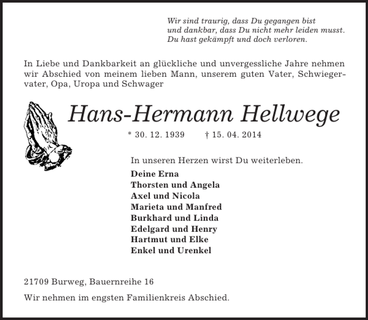 <p>Wir sind traurig, dass Du gegangen bist<br />und dankbar, dass Du nicht mehr leiden musst.<br />Du hast gekämpft und doch verloren.<br />In Liebe und Dankbarkeit an glückliche und unvergessliche Jahre nehmen wir Abschied von meinem lieben Mann, unserem guten Vater, Schwieger-vater, Opa, Uropa und Schwager<br />Hans-Hermann Hellwege<br />* 30. 12. 1939 † 15. 04. 2014<br />In unseren Herzen wirst Du weiterleben.<br />Deine Erna<br />Thorsten und Angela<br />Axel und Nicola<br />Marieta und Manfred<br />Burkhard und Linda<br />Edelgard und Henry<br />Hartmut und Elke<br />Enkel und Urenkel<br />21709 Burweg, Bauernreihe 16<br />Wir nehmen im engsten Familienkreis Abschied.</p>