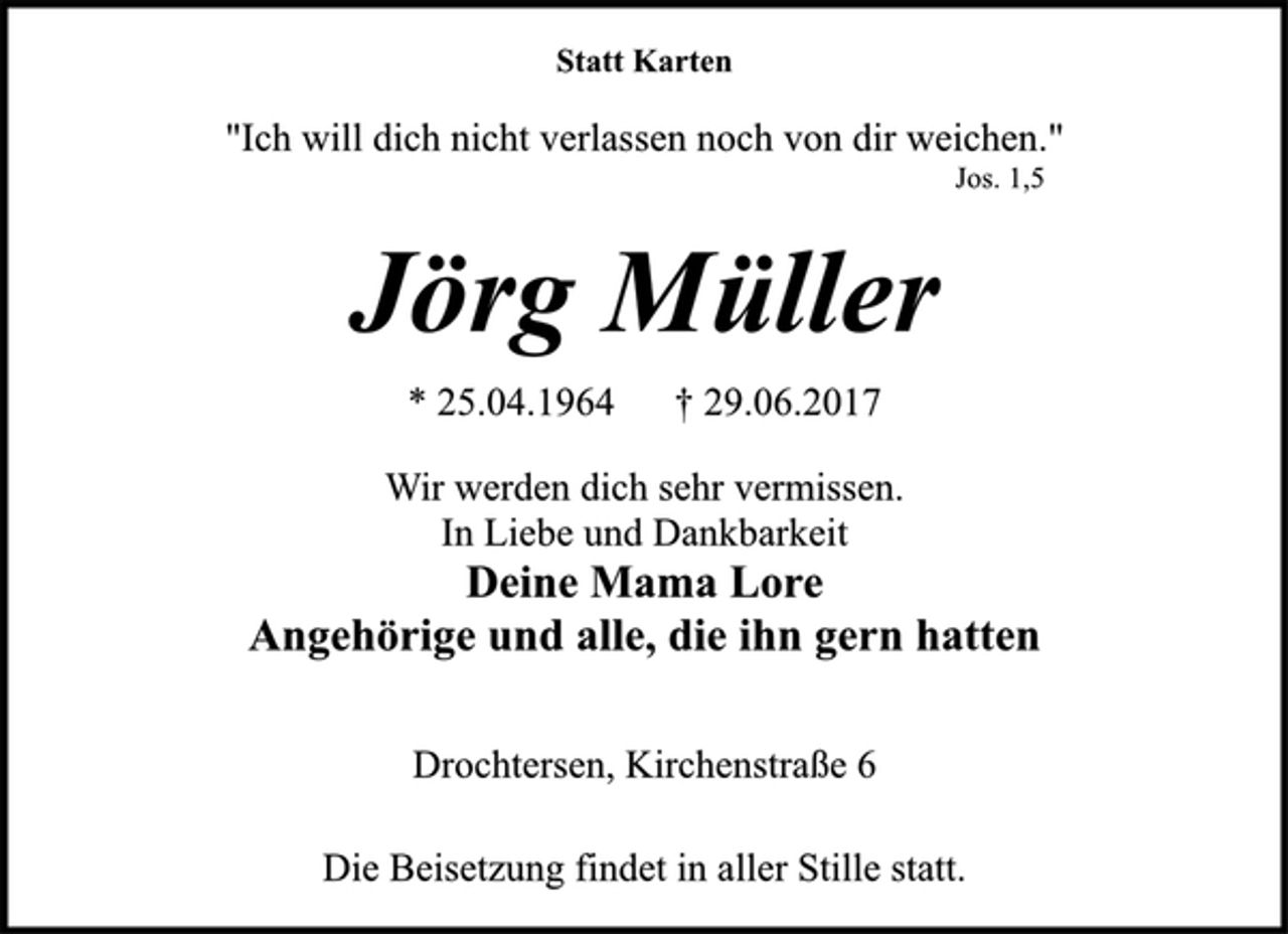 <p>Statt Karten<br />"Ich will dich nicht verlassen noch von dir weichen."<br />Jos. 1,5<br />Jörg Müller<br />* 25.04.1964 † 29.06.2017<br />Wir werden dich sehr vermissen.<br />In Liebe und Dankbarkeit<br />Deine Mama Lore<br />Angehörige und alle, die ihn gern hatten<br />Drochtersen, Kirchenstraße 6<br />Die Beisetzung findet in aller Stille statt.</p>