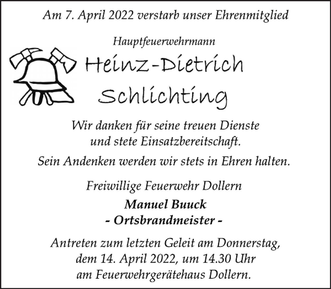 <p>Am 7. April 2022 verstarb unser Ehrenmitglied<br />Hauptfeuerwehrmann<br />Heinz-Dietrich Schlichting<br />Wir danken für seine treuen Dienste<br />und stete Einsatzbereitschaft.<br />Sein Andenken werden wir stets in Ehren halten.<br />Freiwillige Feuerwehr Dollern<br />Manuel Buuck<br />- Ortsbrandmeister -<br />Antreten zum letzten Geleit am Donnerstag,<br />dem 14. April 2022, um 14.30 Uhr<br />am Feuerwehrgerätehaus Dollern.</p>