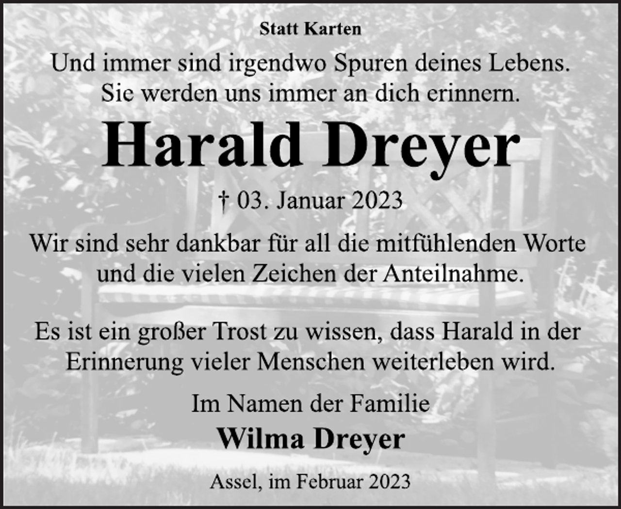 <p>Statt Karten<br />Und immer sind irgendwo Spuren deines Lebens.<br />Sie werden uns immer an dich erinnern.<br />Harald Dreyer<br />† 03. Januar 2023<br />Wir sind sehr dankbar für all die mitfühlenden Worte<br />und die vielen Zeichen der Anteilnahme.<br />Es ist ein großer Trost zu wissen, dass Harald in der<br />Erinnerung vieler Menschen weiterleben wird.<br />Im Namen der Familie<br />Wilma Dreyer<br />Assel,im Februar 2023</p>