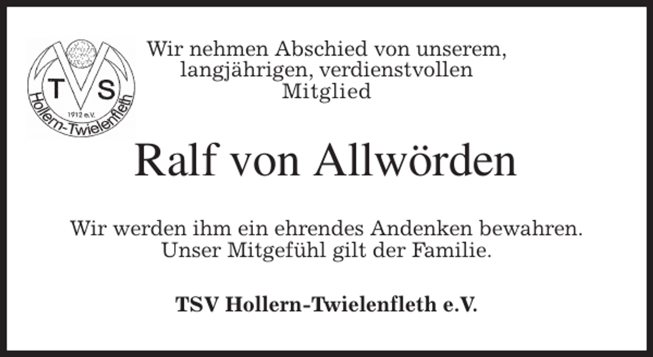 <p>Wir nehmen Abschied von unserem,<br />langjährigen, verdienstvollen<br />Mitglied<br />Ralf von Allwörden<br />Wir werden ihm ein ehrendes Andenken bewahren.<br />Unser Mitgefühl gilt der Familie.<br />TSV Hollern-Twielenfleth e.V.</p>