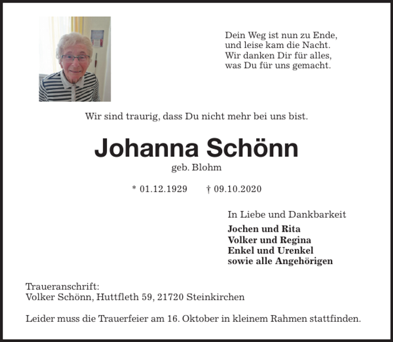 <p>Dein Weg ist nun zu Ende,<br />und leise kam die Nacht.<br />Wir danken Dir für alles,<br />was Du für uns gemacht.<br />Wir sind traurig, dass Du nicht mehr bei uns bist.<br />Johanna Schönn<br />geb. Blohm</p>
<p>* 01.12.1929 † 09.10.2020<br />In Liebe und Dankbarkeit<br />Jochen und Rita<br />Volker und Regina<br />Enkel und Urenkel<br />sowie alle Angehörigen<br />Traueranschrift:<br />Volker Schönn, Huttfleth 59, 21720 Steinkirchen</p>
<p>Leider muss die Trauerfeier am 16. Oktober in kleinem Rahmen stattfinden.</p>