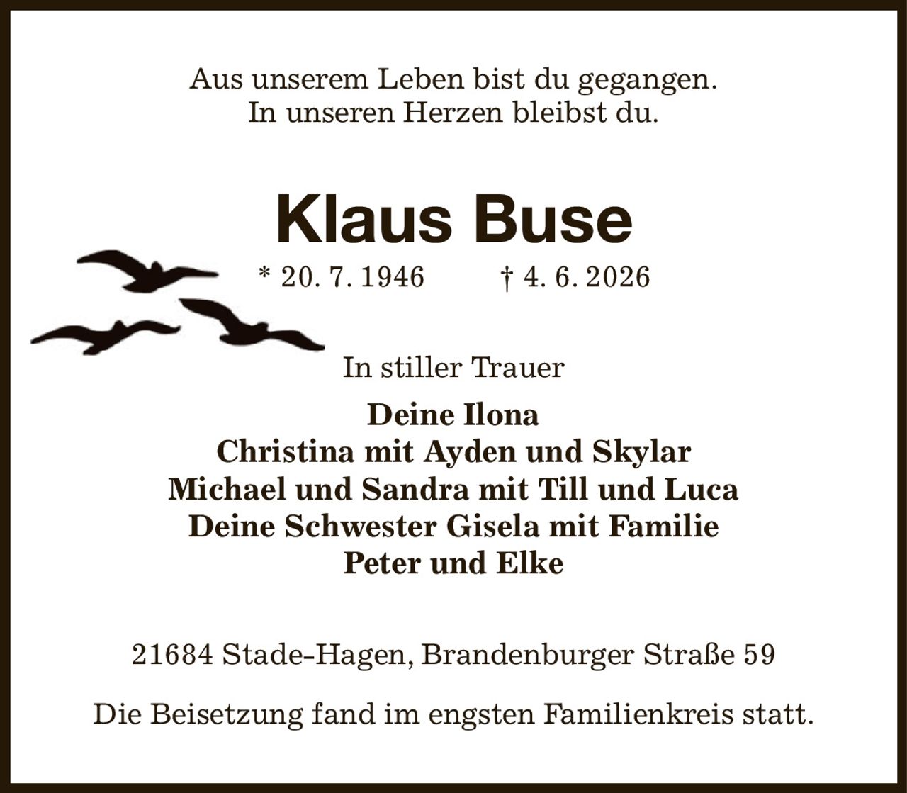Aus unserem Leben bist du gegangen.
In unseren Herzen bleibst du.
Klaus Buse
* 20. 7. 1946   † 4. 6. 2026
In stiller Trauer
Deine Ilona
Christina mit Ayden und Skylar
Michael und Sandra mit Till und Luca
Deine Schwester Gisela mit Familie
Peter und Elke
21684 Stade-Hagen, Brandenburger Straße 59

Die Beisetzung fand im engsten Familienkreis statt.