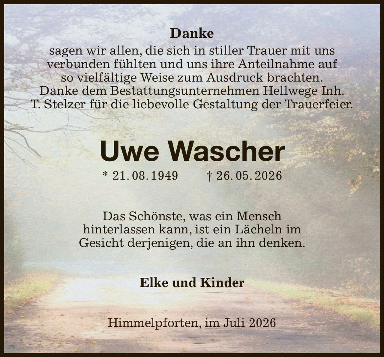 Danke
sagen wir allen, die sich in stiller Trauer mit uns
verbunden fühlten und uns ihre Anteilnahme auf
so vielfältige Weise zum Ausdruck brachten.
Danke dem Bestattungsunternehmen Hellwege Inh.
T. Stelzer für die liebevolle Gestaltung der Trauerfeier.
Uwe Wascher
* 21. 08. 1949  † 26. 05. 2026
Das Schönste, was ein Mensch
hinterlassen kann, ist ein Lächeln im
Gesicht derjenigen, die an ihn denken.
Elke und Kinder
Himmelpforten, im Juli 2026