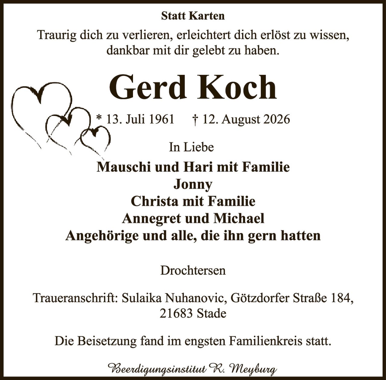 <p><strong>Statt Karten</strong></p><p>Traurig dich zu verlieren, erleichtert dich erlöst zu wissen, dankbar mit dir gelebt zu haben.</p><p><strong>Gerd Koch</strong></p><p>* 13. Juli 1961   † 12. August 2026</p><p>In Liebe</p><p><strong>Mauschi und Hari mit Familie<br>Jonny<br>Christa mit Familie<br>Annegret und Michael<br>Angehörige und alle, die ihn gern hatten</strong></p><p><strong>Drochtersen</strong></p><p>Traueranschrift: Sulaika Nuhanovic, Götzdorfer Straße 184, 21683 Stade</p><p>Die Beisetzung fand im engsten Familienkreis statt.</p><p><i>Beerdigungsinstitut R. Meyburg</i></p>
