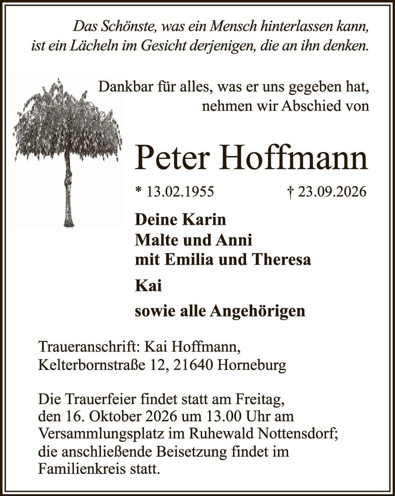 <p><i>Das Schönste, was ein Mensch hinterlassen kann, ist ein Lächeln im Gesicht derjenigen, die an ihn denken.</i></p>

<p>Dankbar für alles, was er uns gegeben hat, nehmen wir Abschied von</p>

<p><strong>Peter Hoffmann</strong></p>

<p>* 13.02.1955                 † 23.09.2026</p>

<p><strong>Deine Karin<br />Malte und Anni<br />mit Emilia und Theresa<br />Kai<br /><br />sowie alle Angehörigen</strong></p>

<p>Traueranschrift: Kai Hoffmann, Kelterbornstraße 12, 21640 Horneburg</p>

<p>Die Trauerfeier findet statt am Freitag, den 16. Oktober 2026 um 13.00 Uhr am Versammlungsplatz im Ruhewald Nottensdorf; die anschließende Beisetzung findet im Familienkreis statt.</p>