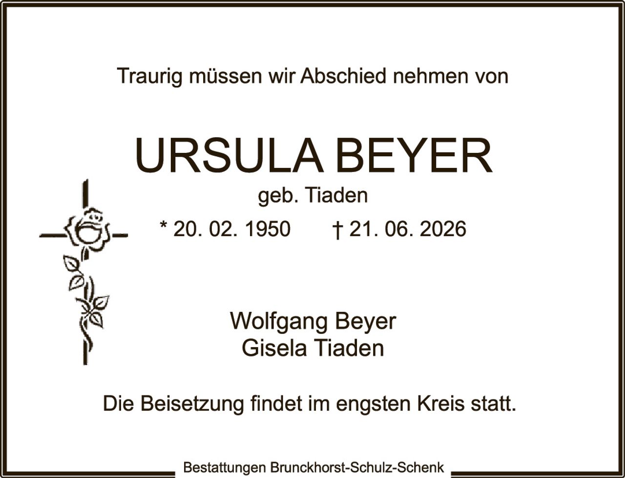 <p>Traurig müssen wir Abschied nehmen von</p>

<p><strong>URSULA BEYER</strong><br>
geb. Tiaden<br>
* 20. 02. 1950    † 21. 06. 2026</p>

<p>Wolfgang Beyer<br>
Gisela Tiaden</p>

<p>Die Beisetzung findet im engsten Kreis statt.</p>

<p><i>Bestattungen Brunckhorst-Schulz-Schenk</i></p>