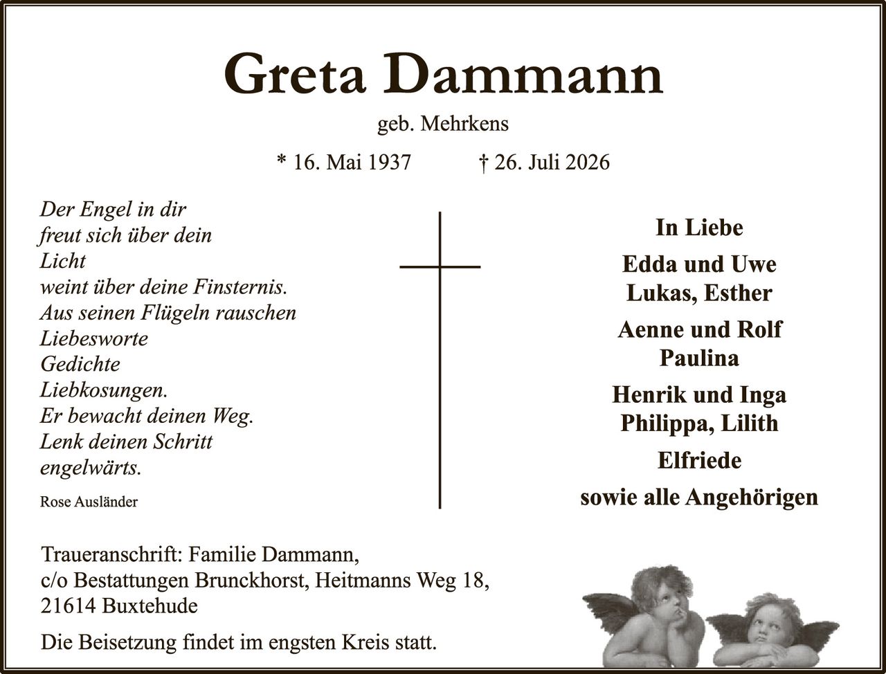 <p><strong>Greta Dammann</strong><br>geb. Mehrkens</p><p>* 16. Mai 1937     † 26. Juli 2026</p><p><i>Der Engel in dir<br>freut sich über dein<br>Licht<br>weint über deine Finsternis.<br>Aus seinen Flügeln rauschen<br>Liebesworte<br>Gedichte<br>Liebkosungen.<br>Er bewacht deinen Weg.<br>Lenk deinen Schritt<br>engelwärts.</i></p><p>Rose Ausländer</p><p><strong>In Liebe</strong><br>Edda und Uwe<br>Lukas, Esther<br>Aenne und Rolf<br>Paulina<br>Henrik und Inga<br>Philippa, Lilith<br>Elfriede<br>sowie alle Angehörigen</p><p>Traueranschrift: Familie Dammann,<br>c/o Bestattungen Brunckhorst, Heitmanns Weg 18,<br>21614 Buxtehude</p><p>Die Beisetzung findet im engsten Kreis statt.</p>