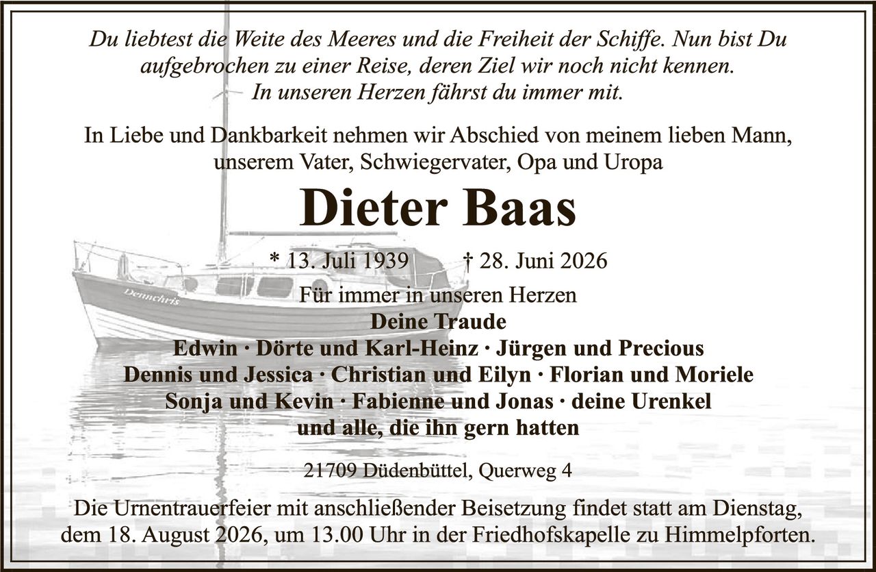 <p><i>Du liebest die Weite des Meeres und die Freiheit der Schiffe. Nun bist Du aufgebrochen zu einer Reise, deren Ziel wir noch nicht kennen. In unseren Herzen fährst du immer mit.</i></p>

<p>In Liebe und Dankbarkeit nehmen wir Abschied von meinem lieben Mann, unserem Vater, Schwiegervater, Opa und Uropa</p>

<p><strong>Dieter Baas</strong></p>

<p>* 13. Juli 1939          † 28. Juni 2026</p>

<p>Für immer in unseren Herzen<br><strong>Deine Traude</strong></p>

<p><strong>Edwin · Dörte und Karl-Heinz · Jürgen und Precious<br>Dennis und Jessica · Christian und Eilyn · Florian und Moriele<br>Sonja und Kevin · Fabienne und Jonas · deine Urenkel<br>und alle, die ihn gern hatten</strong></p>

<p>21709 Dödenbüttel, Querweg 4</p>

<p>Die Urnentrauerfeier mit anschließender Beisetzung findet statt am Dienstag, dem 18. August 2026, um 13.00 Uhr in der Friedhofskapelle zu Himmelpforten.</p>