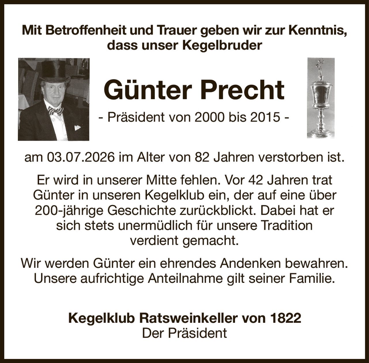 Mit Betroffenheit und Trauer geben wir zur Kenntnis,
dass unser Kegelbruder
Günter Precht
- Präsident von 2000 bis 2015 -
am 03.07.2026 im Alter von 82 Jahren verstorben ist.
Er wird in unserer Mitte fehlen. Vor 42 Jahren trat
Günter in unseren Kegelklub ein, der auf eine über 200-jährige Geschichte zurückblickt. Dabei hat er
sich stets unermüdlich für unsere Tradition
verdient gemacht.
Wir werden Günter ein ehrendes Andenken bewahren.
Unsere aufrichtige Anteilnahme gilt seiner Familie.
Kegelklub Ratsweinkeller von 1822
Der Präsident