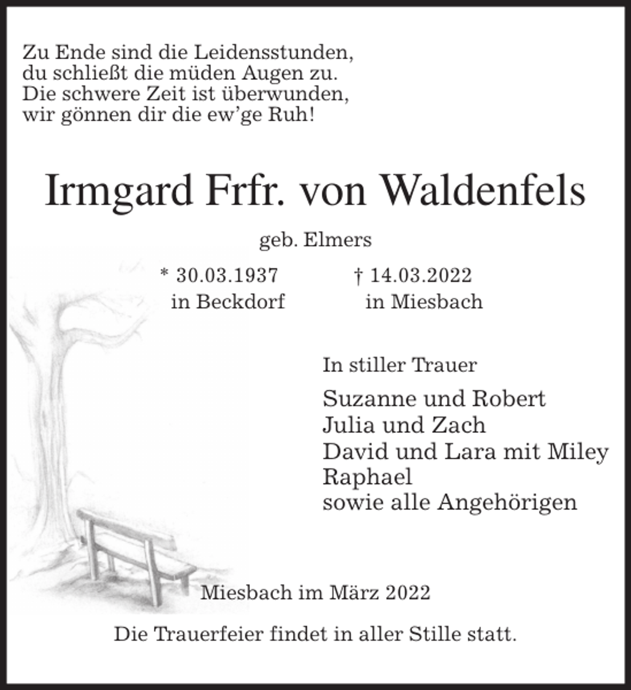 <p>Zu Ende sind die Leidensstunden,<br />du schließt die müden Augen zu.<br />Die schwere Zeit ist überwunden,<br />wir gönnen dir die ew'ge Ruh!<br />Irmgard Frfr. von Waldenfels<br />geb. Elmers<br />* 30.03.1937 † 14.03.2022<br />in Beckdorf in Miesbach<br />In stiller Trauer<br />Suzanne und Robert<br />Julia und Zach<br />David und Lara mit Miley<br />Raphael<br />sowie alle Angehörigen</p>
<p>Miesbach im März 2022</p>
<p>Die Trauerfeier findet in aller Stille statt.</p>