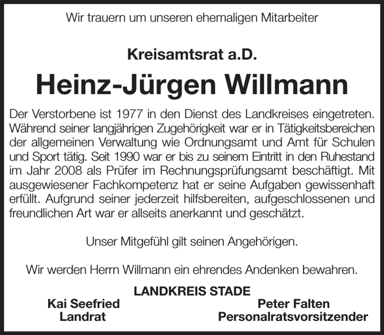 <p>Wir trauern um unseren ehemaligen Mitarbeiter</p><p>Kreisamtsrat a.D.<br />Heinz-Jürgen Willmann<br />Der Verstorbene ist 1977 in den Dienst des Landkreises eingetreten.<br />Während seiner langjährigen Zugehörigkeit war er in Tätigkeitsbereichen<br />der allgemeinen Verwaltung wie Ordnungsamt und Amt für Schulen und Sport tätig. Seit 1990 war er bis zu seinem Eintritt in den Ruhestand<br />im Jahr 2008 als Prüfer im Rechnungsprüfungsamt beschäftigt. Mit<br />ausgewiesener Fachkompetenz hat er seine Aufgaben gewissenhaft<br />erfüllt. Aufgrund seiner jederzeit hilfsbereiten, aufgeschlossenen und<br />freundlichen Art war er allseits anerkannt und geschätzt.</p><p>Unser Mitgefühl gilt seinen Angehörigen.</p><p>Wir werden Herrn Willmann ein ehrendes Andenken bewahren.<br />LANDKREIS STADE<br />Kai Seefried Peter Falten<br />Landrat Personalratsvorsitzender</p>