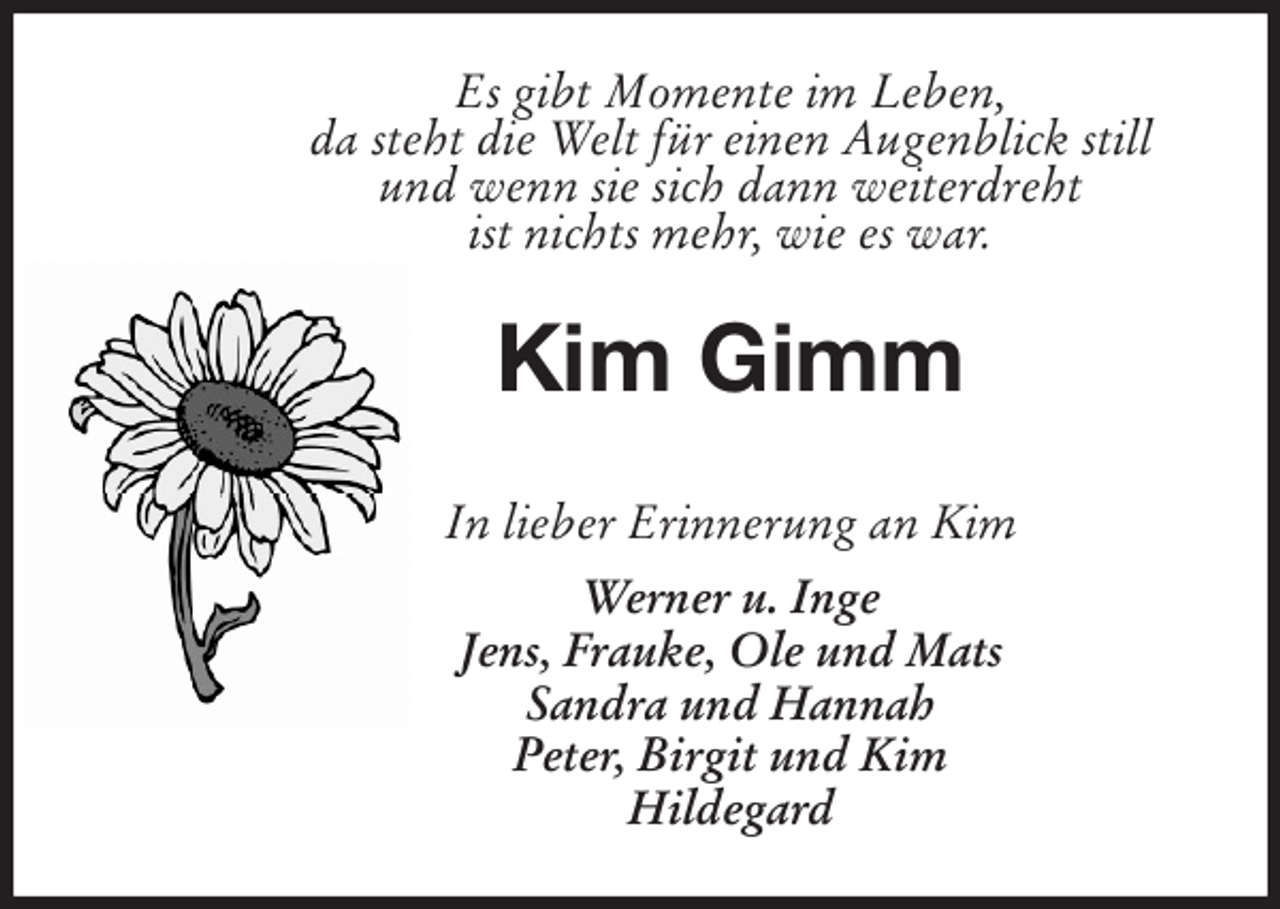 <p>Es gibt Momente im Leben,<br />da steht die Welt für einen Augenblick still<br />und wenn sie sich dann weiterdreht<br />ist nichts mehr, wie es war.<br />Kim Gimm</p>
<p>In lieber Erinnerung an Kim<br />Werner u. Inge<br />Jens, Frauke, Ole und Mats<br />Sandra und Hannah<br />Peter, Birgit und Kim<br />Hildegard</p>