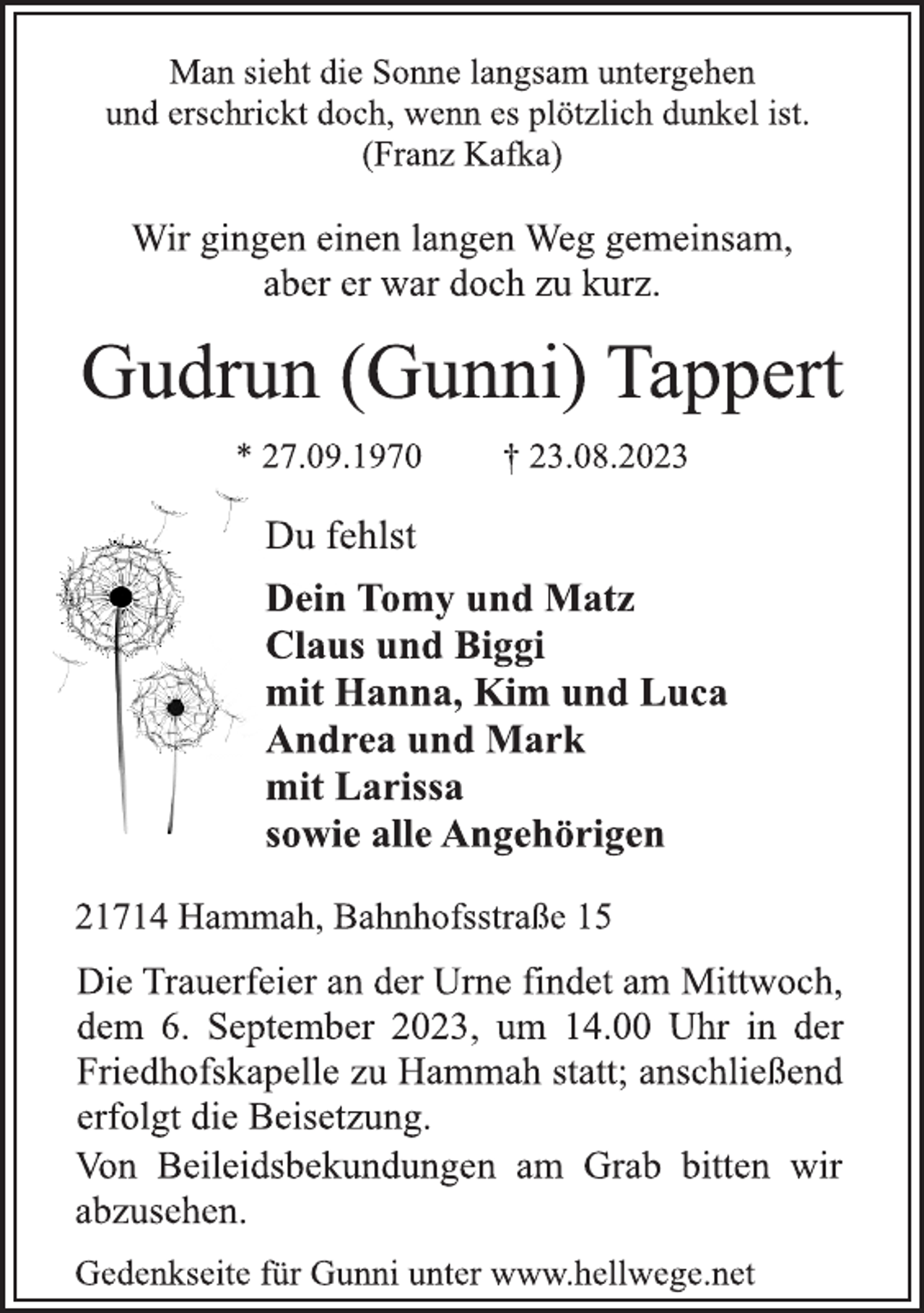 <p>Man sieht die Sonne langsam untergehen<br />und erschrickt doch, wenn es plötzlich dunkel ist.<br />(Franz Kafka)<br />Wir gingen einen langen Weg gemeinsam,<br />aber er war doch zu kurz.<br />Gudrun (Gunni) Tappert<br />* 27.09.1970 † 23.08.2023<br />Du fehlst<br />Dein Tomy und Matz<br />Claus und Biggi<br />mit Hanna, Kim und Luca<br />Andrea und Mark<br />mit Larissa<br />sowie alle Angehörigen<br />21714 Hammah, Bahnhofsstraße 15</p><p>Die Trauerfeier an der Urne findet am Mittwoch,<br />dem 6. September 2023, um 14.00 Uhr in der<br />Friedhofskapelle zu Hammah statt; anschließend<br />erfolgt die Beisetzung.<br />Von Beileidsbekundungen am Grab bitten wir<br />abzusehen.<br />Gedenkseite für Gunni unter www.hellwege.net</p>