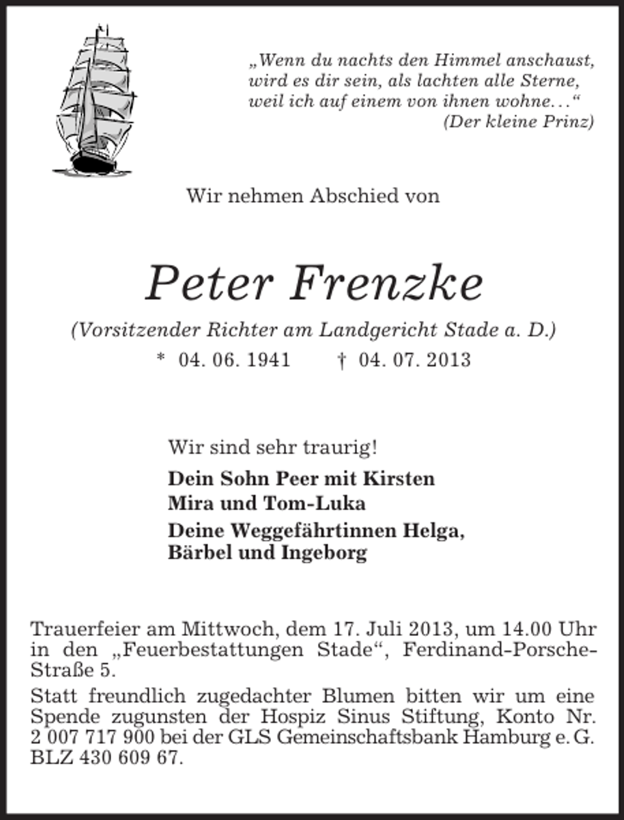 <p>„Wenn du nachts den Himmel anschaust,<br />wird es dir sein, als lachten alle Sterne,<br />weil ich auf einem von ihnen wohne. . .“<br />(Der kleine Prinz)<br />Wir nehmen Abschied von<br />Peter Frenzke<br />(Vorsitzender Richter am Landgericht Stade a. D.)<br />* 04. 06. 1941 † 04. 07. 2013<br />Wir sind sehr traurig!<br />Dein Sohn Peer mit Kirsten<br />Mira und Tom-Luka<br />Deine Weggefährtinnen Helga,<br />Bärbel und Ingeborg<br />Trauerfeier am Mittwoch, dem 17. Juli 2013, um 14.00 Uhr in den „Feuerbestattungen Stade“, Ferdinand-Porsche-Straße 5.<br />Statt freundlich zugedachter Blumen bitten wir um eine Spende zugunsten der Hospiz Sinus Stiftung, Konto Nr. 2 007 717 900 bei der GLS Gemeinschaftsbank Hamburg e. G.<br />BLZ 430 609 67.</p>