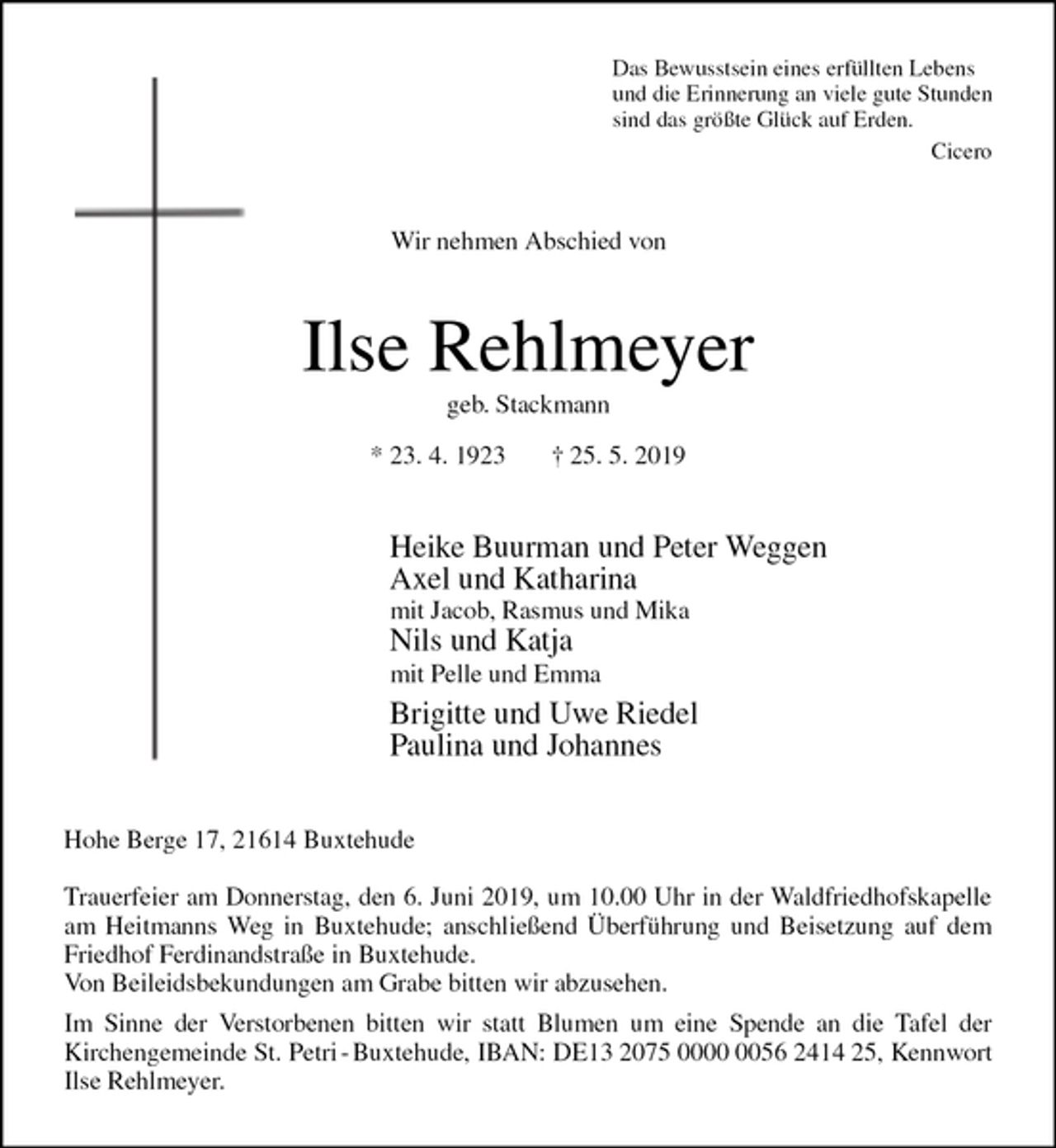 <p>Das Bewusstsein eines erfüllten Lebens<br />und die Erinnerung an viele gute Stunden<br />sind das größte Glück auf Erden.<br />Cicero<br />Wir nehmen Abschied von<br />Ilse Rehlmeyer<br />geb. Stackmann<br />* 23. 4. 1923 † 25. 5. 2019<br />Heike Buurman und Peter Weggen<br />Axel und Katharina<br />mit Jacob, Rasmus und Mika<br />Nils und Katja<br />mit Pelle und Emma<br />Brigitte und Uwe Riedel<br />Paulina und Johannes<br />Hohe Berge 17, 21614 Buxtehude</p><p>Trauerfeier am Donnerstag, den 6. Juni 2019, um 10.00 Uhr in der Waldfriedhofskapelle<br />am Heitmanns Weg in Buxtehude; anschließend Überführung und Beisetzung auf dem<br />Friedhof Ferdinandstraße in Buxtehude.<br />Von Beileidsbekundungen am Grabe bitten wir abzusehen.<br />Im Sinne der Verstorbenen bitten wir statt Blumen um eine Spende an die Tafel der<br />Kirchengemeinde St. Petri - Buxtehude, IBAN: DE13 2075 0000 0056 2414 25, Kennwort<br />Ilse Rehlmeyer.</p>