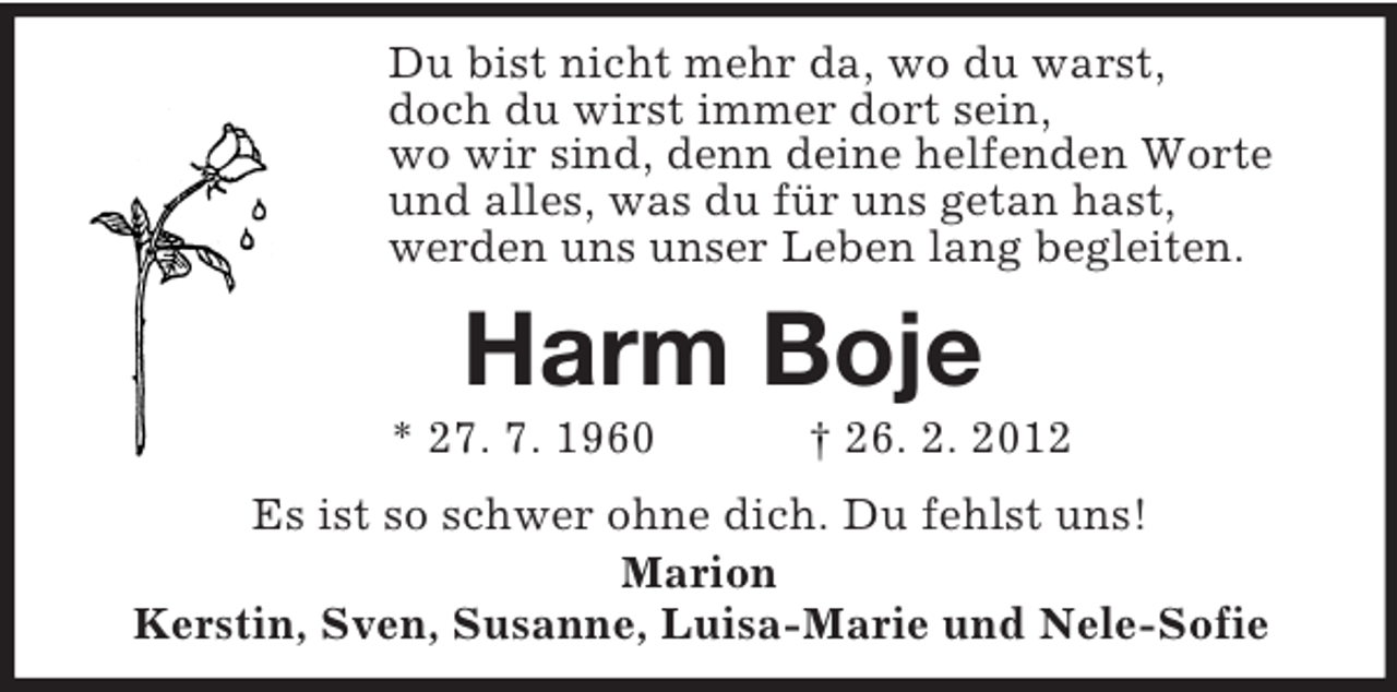 <p>Du bist nicht mehr da, wo du warst,<br />doch du wirst immer dort sein,<br />wo wir sind, denn deine helfenden Worte<br />und alles, was du für uns getan hast,<br />werden uns unser Leben lang begleiten.<br />Harm Boje<br />* 27. 7. 1960 † 26. 2. 2012<br />Es ist so schwer ohne dich. Du fehlst uns!<br />Marion<br />Kerstin, Sven, Susanne, Luisa-Marie und Nele-Sofie</p>