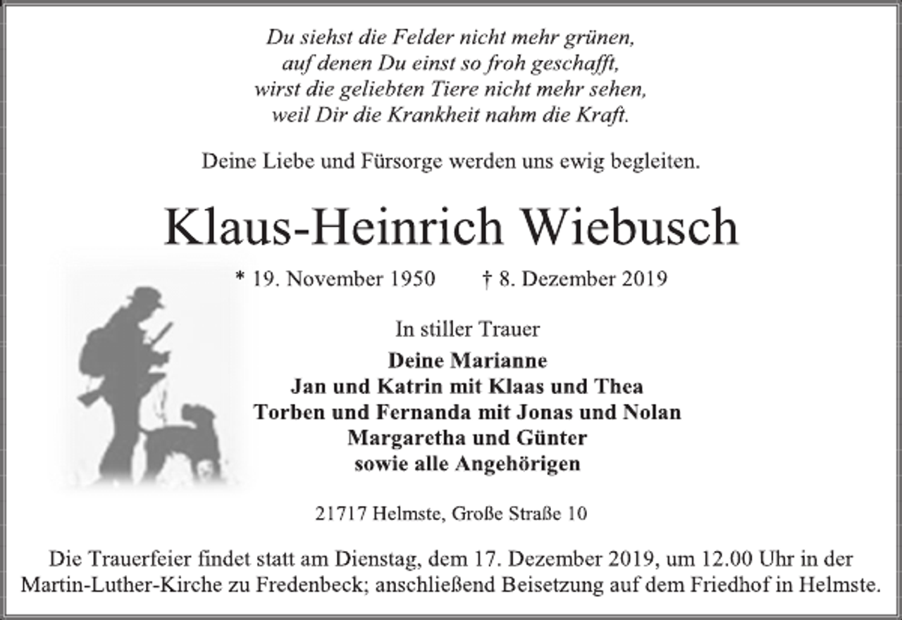 <p>Du siehst die Felder nicht mehr grünen,<br />auf denen Du einst so froh geschafft,<br />wirst die geliebten Tiere nicht mehr sehen,<br />weil Dir die Krankheit nahm die Kraft.<br />Deine Liebe und Fürsorge werden uns ewig begleiten.<br />Klaus-Heinrich Wiebusch<br />* 19. November 1950 † 8. Dezember 2019<br />In stiller Trauer<br />Deine Marianne<br />Jan und Katrin mit Klaas und Thea<br />Torben und Fernanda mit Jonas und Nolan<br />Margaretha und Günter<br />sowie alle Angehörigen<br />21717 Helmste, Große Straße 10<br />Die Trauerfeier findet statt am Dienstag, dem 17. Dezember 2019, um 12.00 Uhr in der Martin-Luther-Kirche zu Fredenbeck; anschließend Beisetzung auf dem Friedhof in Helmste.</p>
