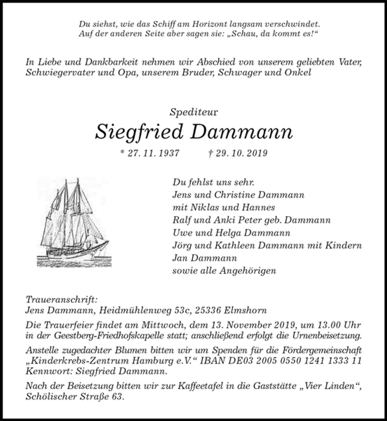 <p>Du siehst, wie das Schiff am Horizont langsam verschwindet.<br />Auf der anderen Seite aber sagen sie: „Schau, da kommt es!“<br />In Liebe und Dankbarkeit nehmen wir Abschied von unserem geliebten Vater,<br />Schwiegervater und Opa, unserem Bruder, Schwager und Onkel<br />Spediteur<br />Siegfried Dammann<br />* 27. 11. 1937 † 29. 10. 2019<br />Du fehlst uns sehr.<br />Jens und Christine Dammann<br />mit Niklas und Hannes<br />Ralf und Anki Peter geb. Dammann<br />Uwe und Helga Dammann<br />Jörg und Kathleen Dammann mit Kindern<br />Jan Dammann<br />sowie alle Angehörigen<br />Traueranschrift:<br />Jens Dammann, Heidmühlenweg 53c, 25336 Elmshorn<br />Die Trauerfeier findet am Mittwoch, dem 13. November 2019, um 13.00 Uhr in der Geestberg-Friedhofskapelle statt; anschließend erfolgt die Urnenbeisetzung.<br />Anstelle zugedachter Blumen bitten wir um Spenden für die Fördergemeinschaft<br />„Kinderkrebs-Zentrum Hamburg e.V.“ IBAN DE03 2005 0550 1241 1333 11<br />Kennwort: Siegfried Dammann.<br />Nach der Beisetzung bitten wir zur Kaffeetafel in die Gaststätte „Vier Linden“,<br />Schölischer Straße 63.</p>