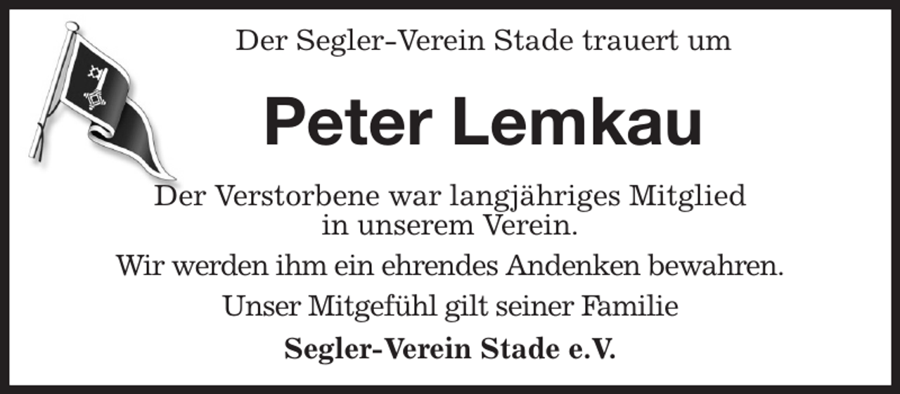 <p>Der Segler-Verein Stade trauert um<br />Peter Lemkau<br />Der Verstorbene war langjähriges Mitglied<br />in unserem Verein.<br />Wir werden ihm ein ehrendes Andenken bewahren.<br />Unser Mitgefühl gilt seiner Familie<br />Segler-Verein Stade e.V.</p>