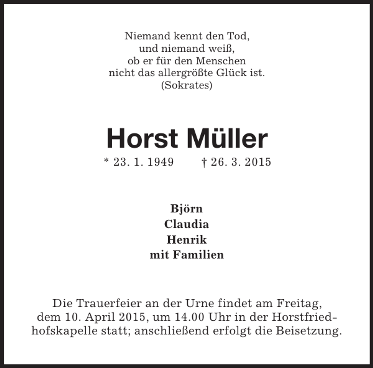 <p>Niemand kennt den Tod,<br />und niemand weiß,<br />ob er für den Menschen<br />nicht das allergrößte Glück ist.<br />(Sokrates)<br />Horst Müller<br />* 23. 1. 1949 † 26. 3. 2015<br />Björn<br />Claudia<br />Henrik<br />mit Familien<br />Die Trauerfeier an der Urne findet am Freitag,<br />dem 10. April 2015, um 14.00 Uhr in der Horstfried-<br />hofskapelle statt; anschließend erfolgt die Beisetzung.</p>