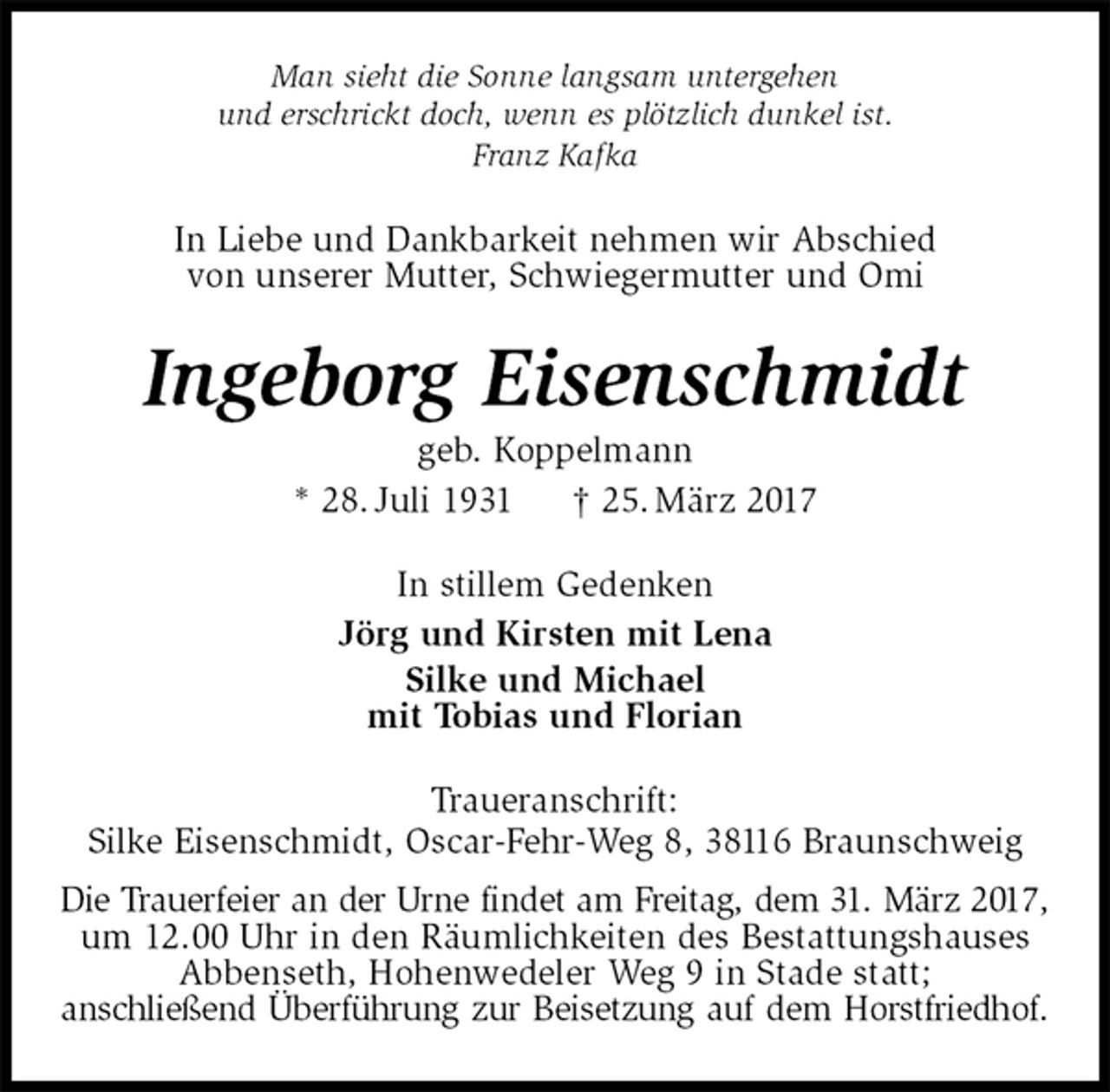 <p>In Liebe und Dankbarkeit nehmen wir Abschied<br />von unserer Mutter, Schwiegermutter und Omi<br />Ingeborg Eisenschmidt<br />geb. Koppelmann<br />* 28. Juli 1931 † 25. März 2017<br />In stillem Gedenken<br />Jörg und Kirsten mit Lena<br />Silke und Michael<br />mit Tobias und Florian<br />Traueranschrift:<br />Silke Eisenschmidt, Oscar-Fehr-Weg 8, 38116 Braunschweig<br />Die Trauerfeier an der Urne findet am Freitag, dem 31. März 2017,<br />um 12.00 Uhr in den Räumlichkeiten des Bestattungshauses<br />Abbenseth, Hohenwedeler Weg 9 in Stade statt;<br />anschließend Überführung zur Beisetzung auf dem Horstfriedhof.<br />Man sieht die Sonne langsam untergehen<br />und erschrickt doch, wenn es plötzlich dunkel ist.<br />Franz Kafka</p>